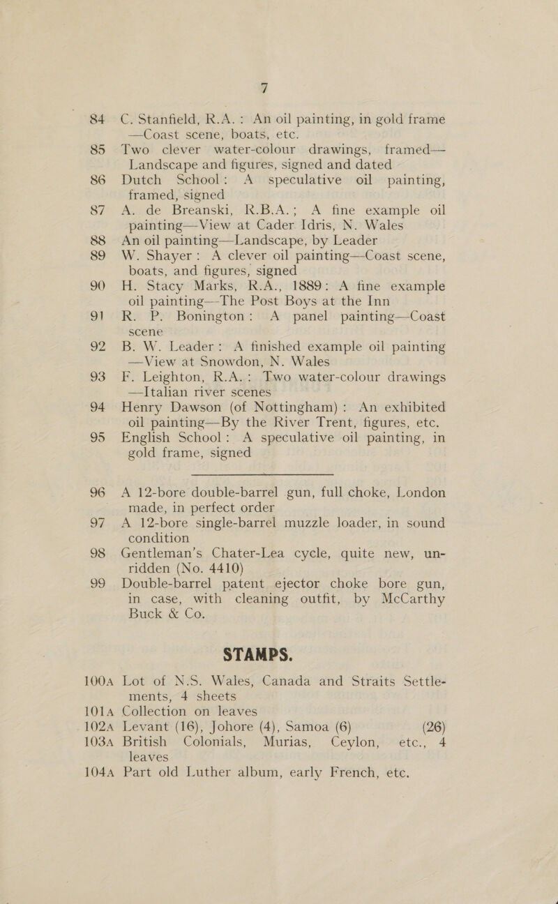 100A 1O1A 102A 1034 104A 7 C. Stanfield, R.A. : An oil painting, in gold frame —Coast scene, boats, etc. Two clever water-colour drawings, framed— Landscape and figures, signed and dated Dutch School: A speculative oil painting, framed, signed A. de Breanski, R.B.A.; A fine example oil painting—View at Cader Idris, N. Wales An oil painting—Landscape, by Leader W. Shayer: A clever oil painting—Coast scene, boats, and figures, signed H. Stacy’ Marks, R.A., 1889: A fine example oil painting—The Post Boys at the Inn R. P. Bonington: &lt;A_ panel painting—Coast scene B. W. Leader: A finished example oil painting —View at Snowdon, N. Wales F. Leighton, R.A.: Two water-colour drawings —lItalian river scenes Henry Dawson (of Nottingham): An exhibited oil painting—By the River Trent, figures, etc. English School: A speculative oil painting, in gold frame, signed A 12-bore double-barrel gun, full choke, London made, in perfect order A 12-bore single-barrel muzzle loader, in sound condition Gentleman’s Chater-Lea cycle, quite new, un- ridden (No. 4410) Double-barrel patent ejector choke bore gun, in case, with cleaning outfit, by McCarthy Buck &amp; Co. STAMPS. Lot of N.S. Wales, Canada and Straits Settle- ments, 4 sheets Collection on leaves Levant (16), Johore (4), Samoa (6) (26) British Colomials, Murias, Ceylon, etc., 4 leaves Part old Luther album, early French, etc.