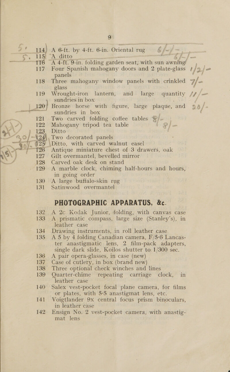 zs 14) A 6-ft. by 4-ft. 6-in. Oriental rug § ix | , be A crete / hf —— 116 “A 4-ft.9-in. folding garden seat, writes sun awninet | 117 Four Spanish mahogany doors and 2 plate-glass | panels 118 Three mahogany window panels with crinkled glass 119 Wrought-iron lantern, and large quantity sundries in box | 1207 Bronze horse with figure, large plaque, and somes undries in box | 121 Two carved folding coffee tables “/. 122 Mahogany tripod tea table 4%  H i : 123 Ditto wo ~124\, Two decorated panels of q. 6 2e \Ditto, with carved walnut easel -=~'—T96 Antique miniature chest of 3 drawers, oak 127. Gilt overmantel, bevelled mirror 128 Carved oak desk on stand in going order 130 A large buffalo-skin rug 131 Satinwood overmantel PHOTOGRAPHIC APPARATUS, &amp;c. 132 A 2c Kodak Junior, folding, with canvas case 133 A prismatic compass, large size (Stanley’s), in leather case 134 Drawing instruments, in roll leather case 135 A 5 by 4 folding Canadian camera, F'/5-6 Lancas- ter anastigmatic lens, 2 film-pack adapters, single dark slide, Koilos shutter to 1/300 sec. 136 A pair opera-glasses, in case (new) 137. Case of cutlery, in box (brand new) 138 Three optional check winches and lines 139 Quarter-chime repeating carriage clock, in leather case 140 Salex vest-pocket focal plane camera, for films or plates, with 5:5 anastigmat lens, etc. 141 Voigtlander 9x central focus prism binoculars, in leather case 142 Ensign No. 2 vest-pocket camera, with anastig- mat lens  —