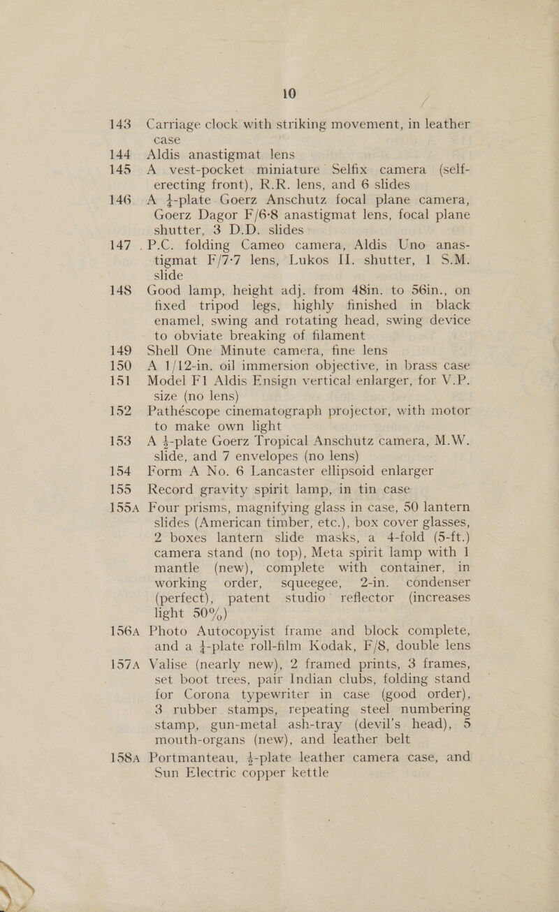 158A 10 f case Aldis anastigmat lens A vest-pocket miniature Selfix camera (self- erecting front), R.R. lens, and 6 slides A 4-plate Goerz Anschutz focal plane camera, Goerz Dagor F/6-8 anastigmat lens, focal plane shutter, 3 D.D. slides tigmat F/7:7 lens, Lukos II. shutter, 1 5.M. slide Good lamp, height adj. from 48in. to 56in., on fixed tripod legs, highly finished in black enamel, swing and rotating head, swing device to obviate breaking of filament Shell One Minute camera, fine lens A 1/12-in. oil immersion objective, in brass case Model F1 Aldis Ensign vertical enlarger, for V.P. size (no lens) Pathéscope cinematograph projector, with motor to make own light A 4-plate Goerz Tropical Anschutz camera, M.W. slide, and 7 envelopes (no lens) Form A No. 6 Lancaster ellipsoid enlarger Record gravity spirit lamp, in tin case Four prisms, magnifying glass in case, 50 lantern slides (American timber, etc.), box cover glasses, 2 boxes lantern slide masks, a 4-fold (5-ft.) camera stand (no top), Meta spirit lamp with 1 mantle (new), complete with container, in working order, squeegee, 2-in. condenser (perfect), patent. studio reflector . (increases light 50%) Photo Autocopyist frame and block complete, and a i-plate roll-film Kodak, F/8, double lens Valise (nearly new), 2 framed prints, 3 frames, set boot trees, pair Indian clubs, folding stand for Corona typewriter in case (good order), 3 rubber. stamps, repeating steel numbering stamp, gun-metal ash-tray (devil's head), 5 mouth-organs (new), and leather belt Portmanteau, 4-plate leather camera case, and Sun Electric copper kettle .
