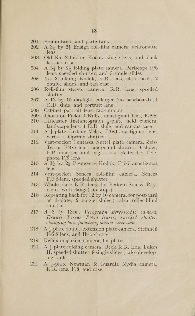   217 218 219 220 221 13 Premo tank, and plate tank A 34 by 24 Ensign roll-film camera, achromatic lens Old No. 2 folding Kodak, single lens, and black leather case 7 A 34 by 2} folding plate camera, Periscope F/8 lens, speeded shutter, and 6 single slides No. 3 folding Kodak, R.R. lens, plate back, 2 double slides, and tan case Roll-film stereo. camera, R.R. lens, speeded shutter A 12 by 10 daylight enlarger (no baseboard), I D.D. slide, and portrait lens Cabinet portrait lens, rack mount Thornton-Pickard Ruby, anastigmat lens, F/6°8 Lancaster Instantograph 4-plate field camera, landscape lens, | D.D. slide, and canvas case A 4-plate Carbine Velos, F/6-3 anastigmat lens, Series [. Optimo shutter Vest-pocket Contessa Nettel plate camera, Zeiss Tessar F/4-5 lens, compound shutter, 3 slides, F.P. adapter, and bag; also Reitzschel Tele- photo F/9 lens A 34 by 2+ Premoette Kodak, F/7-7 anastigmat lens Vest-pocket Seneca roll-film camera, Seneca i'/7-5 lens, speeded shutter Whole-plate kK.R. lens, by Perken, Son &amp; Ray- ment, with flange( no stops) Repeating back for 12 by 10 camera, for post-card or 4-plate, 2 single slides; also roller-blind shutter A 6 by l3cem. Verograph stereoscopic camera, Krauss Tessar F/4.5 lenses, speeded shutter, changing box, focussing screen, and case A 4-plate double-extension plate camera, Steinheil F/6-8 lens, and Ibso shutter Reflex magazine camera, for plates A i-plate folding camera, Beck R.R. lens, Lukos II. speeded shutter, 9 single slides ; also develop- ing tank A‘4-plate Newman &amp; Guardia Nydia camera, R.R. lens, F/8, and case