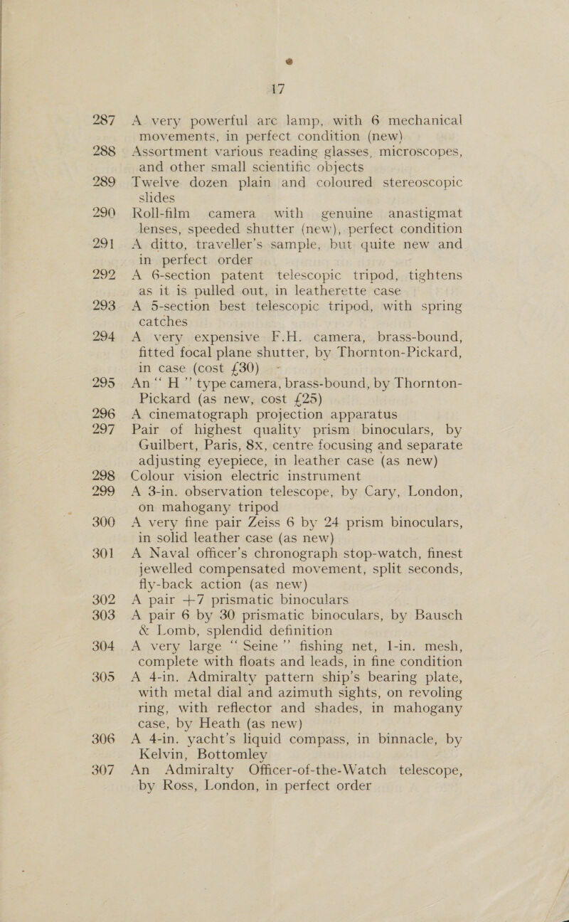 A very powerful arc lamp, with 6 mechanical movements, in perfect condition (new) Assortment various reading glasses, microscopes, and other small scientific objects Twelve dozen plain and coloured stereoscopic shdes Roll-film camera with genuine anastigmat lenses, speeded shutter (new), perfect condition A ditto, traveller's sample, but quite new and in perfect order A 6-section patent telescopic tripod, tightens as it is pulled out, in leatherette case A 5-section best telescopic tripod, with spring catches fitted focal plane shutter, by Thornton-Pickard, in case (cost £30) - An“ H ”’ type camera, brass-bound, by Thornton- Pickard (as new, cost £25) A cinematograph projection apparatus Pair of highest quality prism binoculars, by Guilbert, Paris, 8x, centre focusing and separate adjusting eyepiece, in leather case (as new) Colour vision electric instrument A 3-in. observation telescope, by Cary, London, on mahogany tripod A very fine pair Zeiss 6 by 24 prism binoculars, in solid leather case (as new) A Naval officer’s chronograph stop-watch, finest jewelled compensated movement, split seconds, fly-back action (as new) A pair +7 prismatic binoculars A pair 6 by 30 prismatic binoculars, by Bausch &amp; Lomb, splendid definition A very large “ Seine ”’ fishing net, 1-in. mesh, complete with floats and leads, in fine condition A 4-in, Admiralty pattern ship’s bearing plate, with metal dial and azimuth sights, on revoling ring, with reflector and shades, in mahogany case, by Heath (as new) A 4-in. yacht’s liquid compass, in binnacle, by Kelvin, Bottomley An Admiralty Officer-of-the-Watch telescope, by Ross, London, in perfect order