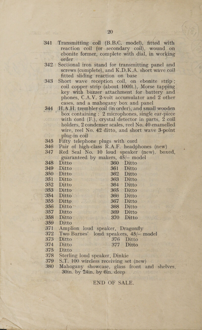 342 343 345 346 347 348 349 350 351 352 355 356 359 372 373 374 375 379 380 20 ' lee . Transmitting coil (B.B.C. model), fitted with reaction coil (or secondary coil), wound on ebonite former, pe with dial, in working order screws (complete), and K.D.K.A. short wave coil fitted sliding reaction on base Short wave reception coil, on ebonite strip ; coil copper strip (about 100ft.),, Morse tapping phones, C.A.V. 2-volt accumulator and 2 other cases, and a mahogany box and panel box containing : 2 microphones, single ear-piece with cord (F.), crystal detector in parts, 2 coil holders, 2: condenser scales, reel No. 40 enamelled wire, reel No. 42 ditto, and short wave 3-point plug in coil Fifty telephone plugs with cord Pair of high-class R.A.F. headphones (new) Red Seal No. 10 loud speaker (new), boxed, guaranteed by makers, 45/— model Ditto 360 Ditto Ditto 361. Ditto - Ditto 362 Ditto Ditto -363 Ditto Ditto a 364 Ditto Ditto | 365 Ditto Ditto 366 Ditto Ditto | 367 Ditto Pte SS i4 368 Ditto Ditto 1, BED Ditto Ditto © we 3 820: Ditto. Ditto | Amplion loud’ speaker, Dragonfly Two Barnes’ loud speakers, 45/— model. Ditto Hs ope Tatars Ditto ee SEE DIS Ditto Sterling loud speaker, Dinkie 5.T. 100 wireless receiving set (new) Mahogany showcase, glass front and shelves, 30in. by 241n. by Gin. deep ere END OF SALE.