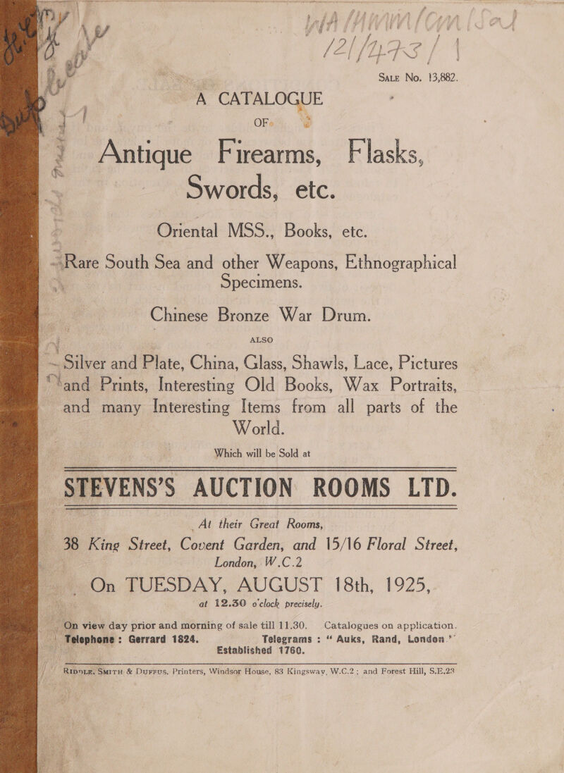  ie pe \y/ ty | ve ill ih din ¥, f y Se oe } f | iy la [ / Ly} q NS / Sate No. 13,882. A CATALOGUE ey | ; OR, &amp; 3 Antique Firearms, Flasks, ‘os Swords, etc. Eecital MSS.. Books, etc. , Rare South Sea and other Weapons, Ethnographical Specimens. Chinese Bronze War Drum. 2 oy ALSO = 2 athe: and Plate, China, Glass, Shawls, Lace, Pictures “lend Prints, Interesting Old Books, Wax Portraits, and many Interesting Items from all parts of the World. _Alt their Great Rooms, — 38 King Street, ee Garden, and 15/16 Floral Street, London, W.C.2 On TUESDAY, AUGUST 18th, 1925, at 12.30 o'clock precisely.  On view day prior and morning of sale till 11.30. Catalogues on application. | Telephone Gerrard 1824. Telegrams : “ Auks, Rand, London’ Established 1760. ye Le me &amp; Durrus, Printers, Windsor House, 83 Kingsway, W.C.2; and Forest Hill, S.E.23 