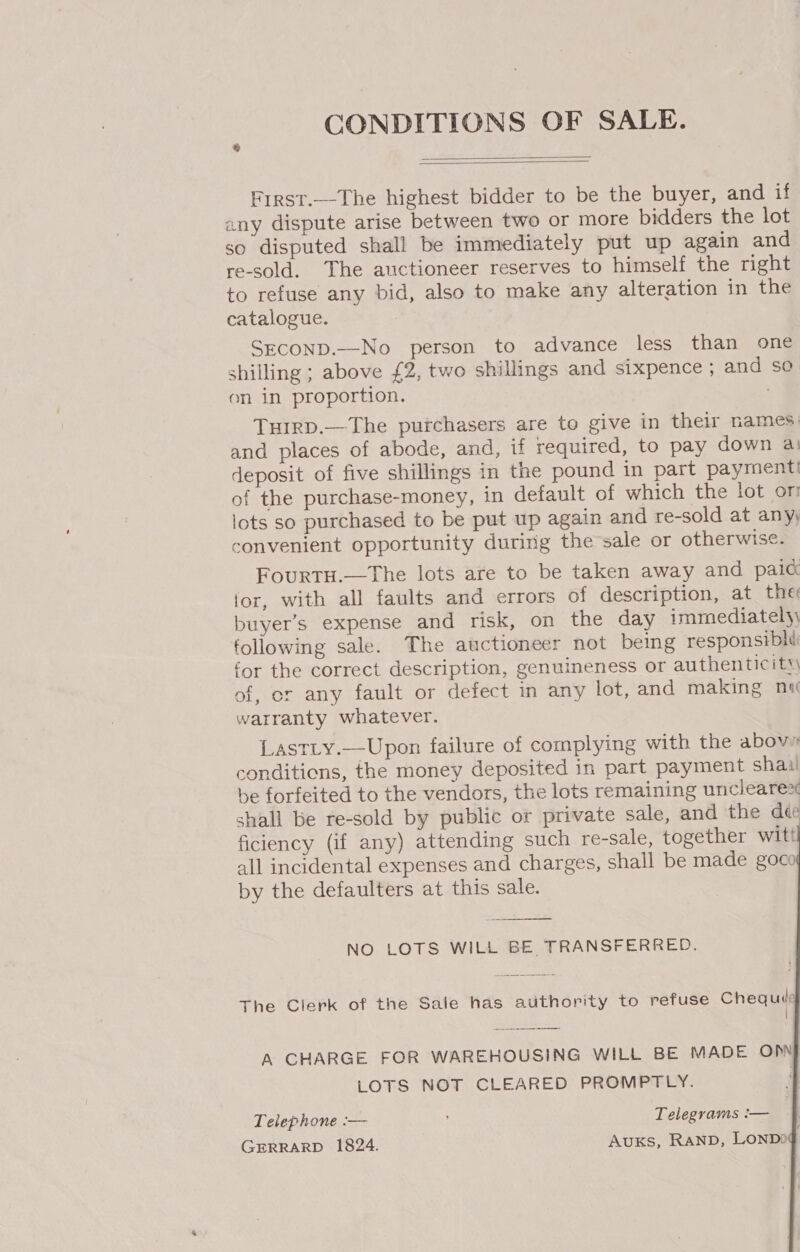 CONDITIONS OF SALE.   Frrst.—The highest bidder to be the buyer, and if any dispute arise between two or more bidders the lot so disputed shall be immediately put up again and re-sold. The auctioneer reserves to himself the right to refuse any bid, also to make any alteration in the catalogue. SECOND.—No person to advance less than one shilling ; above £2, two shillings and sixpence ; and so on in proportion. Tuirp.—The purchasers are to give in their names: and places of abode, and, if required, to pay down a: deposit of five shillings in the pound in part payment of the purchase-money, in default of which the lot or lots so purchased to be put up again and re-sold at any) convenient opportunity during the sale or otherwise. Fourtu.—The lots are to be taken away and paic for, with all faults and errors of description, at the: buyer’s expense and risk, on the day immediately, following sale. The auctioneer not being responsiblii for the correct description, genuineness or authenticity of, or any fault or defect in any lot, and making na warranty whatever. LastLy.—Upon failure of complying with the above conditions, the money deposited in part payment shai be forfeited to the vendors, the lots remaining unclearex shall be re-sold by public or private sale, and the dée ficiency (if any) attending such re-sale, together witt all incidental expenses and charges, shall be made goc by the defaulters at this sale.     NO LOTS WILL BE TRANSFERRED. The Clerk of the Sale has authority to refuse Chequie { A CHARGE FOR WAREHOUSING WILL BE MADE OP LOTS NOT CLEARED PROMPTLY. Telephone -— Telegrams :— ; | GERRARD 1824. Auxs, RAND, Lonpog