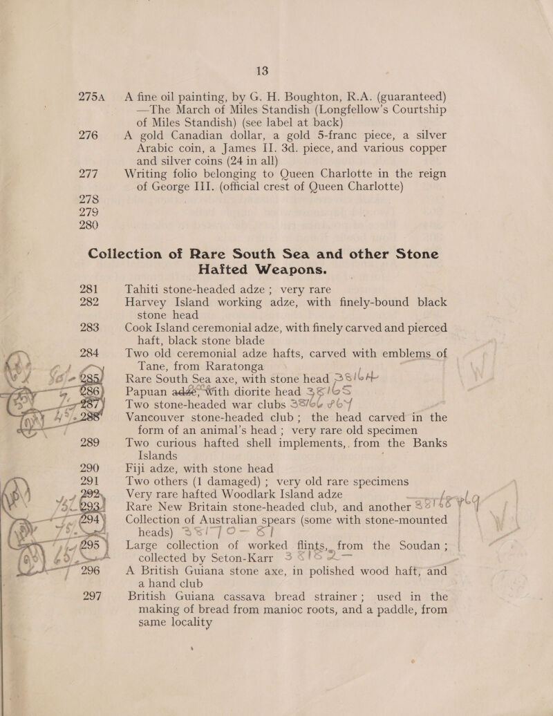 275A 276 247 278 hs 280 13 A fine oil painting, by G. H. Boughton, R.A. (guaranteed) —The March of Miles Standish (Longfellow’s Courtship of Miles Standish) (see label at back) A gold Canadian dollar, a gold 5-franc piece, a silver Arabic coin, a James II. 3d. piece, and various copper and silver coins (24 in all) Writing folio belonging to Queen Charlotte in the reign of George III. (official crest of Queen Charlotte)   Hatited Weapons. Tahiti stone-headed adze ; very rare Harvey Island working adze, with finely-bound black stone head Cook Island ceremonial adze, with finely carved and pierced haft, black stone blade Two old ceremonial adze hafts, carved with emblems of Tane, from Raratonga | Rare South Sea axe, with stone head Seibel Papuan adgé&gt;-With diorite head 3816S &gt; Two stone-headed war clubs 38/64 ¥6 M Vancouver stone-headed club; the head carved in the form of an animal’s head ; very rare old specimen Two curious hafted shell implements, from the Banks Islands Fiji adze, with stone head Two others (1 damaged) ; very old rare specimens Rare New Britain stone-headed club, and another 2°! 4 Collection of Australian spears (some ‘with stone- aes heads) Sw/77] ¢ S Large collection of worked iints.. : from the Soudan ; collected by Seton-Karr &lt; a hand club British Guiana cassava bread strainer; used in the making of bread from manioc roots, and a paddle, from same locality