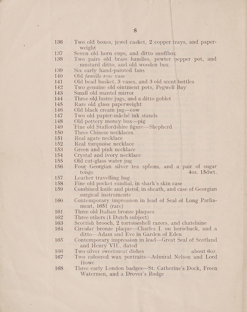 136 137 138 139 8 Two old boxes, jewel casket, 2 copper trays, and paper- weight Seven old horn cups, and ditto snuffbox Two pairs old brass handles, pewter pepper pot, and mustard ditto, and old wooden box Six early hand-painted fans Old famille rose vase Old bead basket, 3 vases, and 3 old scent bottles Two genuine old ointment pots, Pegwell Bay Small old mantel mirror Three old lustre jugs, and a ditto goblet Kare old glass paperweight Old black cream jug—cow Two old papier-maché ink stands Old pottery money box—pig Three Chinese necklaces Real agate necklace Real turquoise necklace . Green and pink necklace Crystal and ivory necklace Old cut-glass water jug Four Georgian silver tea spoons, and a pair of sugar tongs 4oz. 15dwt. Leather travelling bag Fine old pocket sundial, in shark’s skin case Combined knife and pistol, in sheath, and case of Georgian surgical instruments Contemporary impression in lead of Seal of Long Parlia- ment, 1651 (rare) Three old Italian bronze plaques Three others (1 Dutch subject) Scottish brooch, 2 tortoiseshell razors, and chatelaine Circular bronze plaque—Charles I. on horseback, and a ditto—Adam and Eve in Garden of Eden Contemporary impression in lead—Great Seal of Scotland and Henry VII., dated Two silver sweetmeat dishes about 60z. Two coloured wax portraits—Admiral Nelson and Lord Howe Three early London badges—St. Catherine’s Dock, Freen Watermen, and a Drover’s Badge
