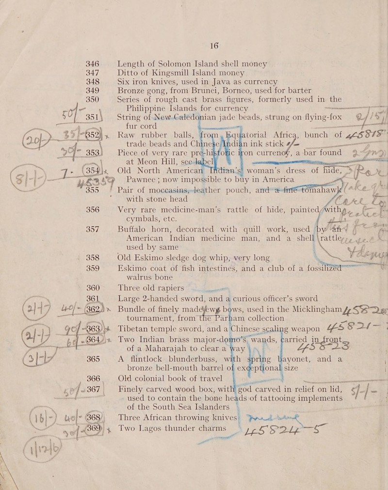 346 Length of Solomon Island shell money 347 Ditto of Kingsmill Island money 348 Six iron knives, used in Java as currency 349 Bronze gong, from Brunei, Borneo, used for barter 350 Series of rough cast brass figures, formerly used in the a Philippine Islands for currency eeramemnrney BaF J 351) String of New. fei jade beads, strung on flying-fox @ I] /% yi    ets WEA, fur cord wes gaa 3 1-659) 5 Raw rubber balls, fr atorial Africa, bunch ir fd 5. 15 (20 SS LOA TES ATT, trade beads and Chinese &gt; tga ye 5 i? ¢ Pf a  a j at Meon Hill, see Se [ Ee ty Wis . _(35dx Old North America : IR Tee \ Oe /—— 2 4 ae Pawnee ; now impossible to bay j in America ee, . * ys 7 . $F f:; 2 Ae ~— BoD Pair Of I Th pouch, and= “efi tomahay (Ae Fi ‘with stone head , en CES C 396 Very rare medicine-man’s rattle of hide, painted, fenpe a he ¥. cymbals, etc. yt ge 357 Buffalo horn, decorated with quill work, used ‘by @fiw § ~~ 40 American Indian medicine man, and a shell \rattley eras used by same ENG ‘Va a 358 Old Eskimo sledge dog whip, very long SSN os 3959 Eskimo coat of fish intestines, and a club of a fosstteea fl walrus bone Three old rapiers — Large 2-handed sword, and a curious officer’s sword Bundle of finely ma coe A 2 ws, used in the Micklingham Lt SS Dar tournament, from aa collection Tibetan temple sword, and a Chinese scaling weapon “es Saf Two Indian brass major- -don O'S § wands, carried in front Po BE 6 of a Maharajah to clear a ay $n i 5 3 (3|-7 365 A flintlock blunderbuss, with sprit ng Bayonet, and a bronze bell-mouth barrel of exe¢eptional size , 366, Old colonial book of travel Fe eu es oe la: ] 367 | Finely carved wood box, wit ‘god vasiitien in Peatiets on ids $/- } oe i used to contain the bone heads of tattooing implements ek \ ee of the South Sea Islanders ( \b}-) wol- 368), Three African throwing knives: Pe en au ea 6 ef «36D, 4 Two Lagos thunder oe ‘ SIS P2Lz a ite Pr son wa wr   