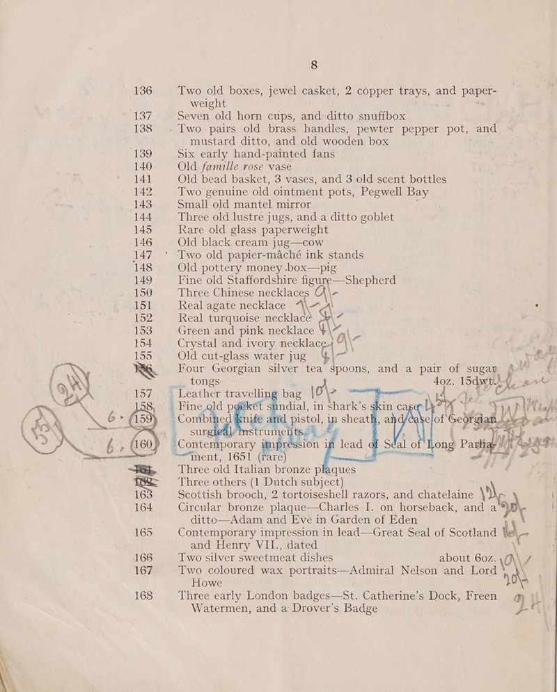 136 Two old boxes, jewel casket, 2 copper trays, and pane weight 137 Seven old horn cups, and ditto snuffbox 138 . Two pairs old brass handles, pewter pepper pot, and mustard ditto, and old wooden box 39 Six early hand-painted fans 140 Old famille rose vase 141 Old bead basket, 3 vases, and 3 old scent bottles 142 Two genuine old ointment pots, Pegwell Bay (143 Small old mantel mirror . 144 Three old lustre jugs, and a ditto goblet 145 Rare old glass paperweight 146 Old black cream jug—cow 147 * Two old papier-maché ink stands 148 Old pottery money .box—pig 149 Fine old Staffordshire tA aan 150 Three Chinese necklaces (\ 151 Real agate necklace “\\~A) : 152 Real turquoise necklace 153 Green and pink necklace ty a 154 Crystal and ivory cRean a) 155 Old cut-glass water jug     ONE RG Four Georgian silver tea Fey and a pair of sugap wf { ; x LOGS a hh toe s Ne pre \ e “A 1/0 \e Leather pee bag \0\&gt; sr , fA _ Fine ald pg ndial, in shark’s » : eae ie eat P sheat eal instru  hate i tent. 1651 impr , ski im Cc +3 aN Nad 4 aint of Laud re O54 pe f Séal 0 ong Pad Hy La so ~~ Three old fae ed pla = = Three others (1 Dutch subject) 16 Scottish brooch, 2 tortoiseshell razors, and chatelaine \N. 164 Circular bronze plaque—Charles I. on horseback, and a oy ditto—Adam and Eve in Garden of Eden 165 Contemporary impression in lead—Great Seal of Scotland ‘' Ae and Henry VII., dated 166 Two silver sweetmeat dishes about 6oz. Ay f 167 Two coloured wax portraits—Admiral Nelson and Lord Howe 168 Three early London badges—St. Catherine’s Dock, Freen _g tL. Watermen, and a Drover’s Badge | ys 