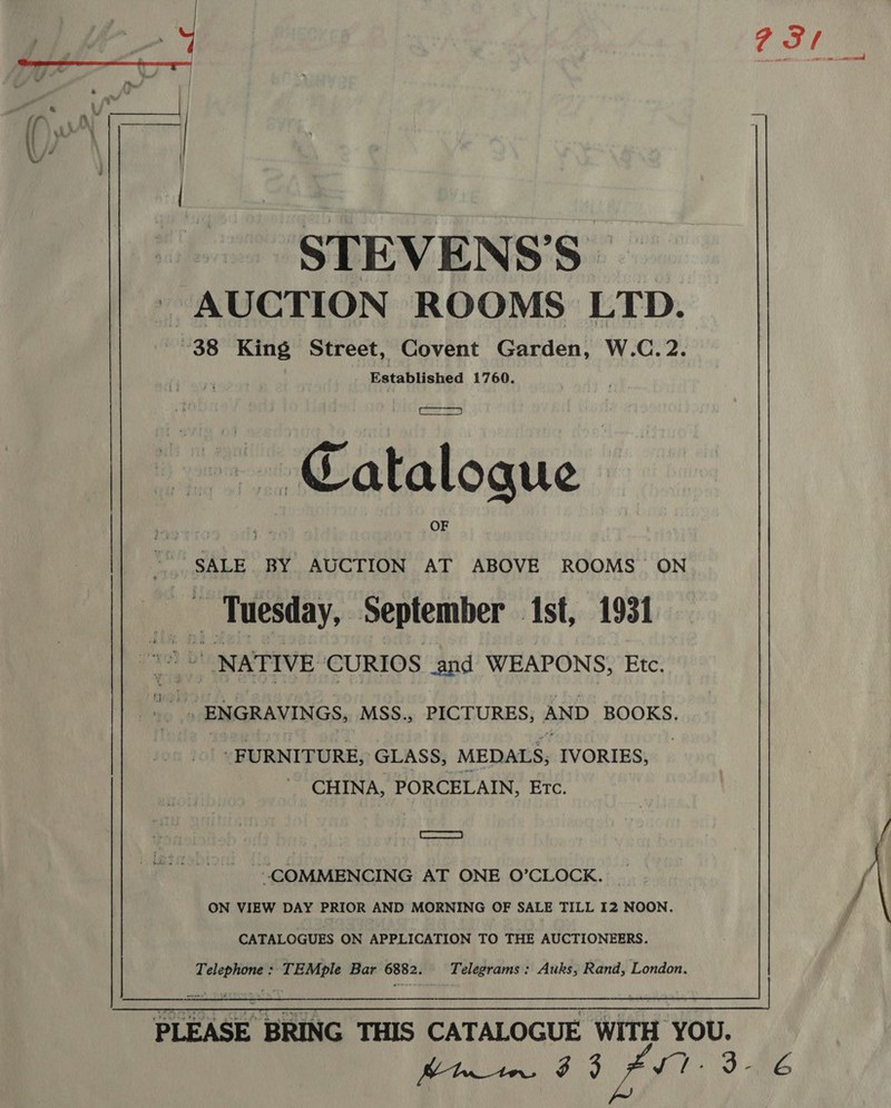 y 231 - STEVENS’ S AUCTION ROOMS LTD. ~38 King Street, Covent Garden, W.C.2. Established 1760. ~~ Catalogue SALE BY AUCTION AT ABOVE ROOMS ON eae aes September ist, 1931 NATIVE CURIOS and WEAPONS, Etc. a “iD a3 ENGRAVINGS, MSS., PICTURES, AND BOOKS. - FURNITURE,’ GLASS, MEDALS; IVORIES, . CHINA, PORCELAIN, Etc. Tar / “COMMENCING AT ONE O’CLOCK. _ / ON VIEW DAY PRIOR AND MORNING OF SALE TILL I2 NOON. , CATALOGUES ON APPLICATION TO THE AUCTIONEERS. ee isis Bar 6882. Telegrams: Auks, Rand, London.  PLEASE BRING THIS CATALOGUE WITH YOU. CA 33 no ep 4