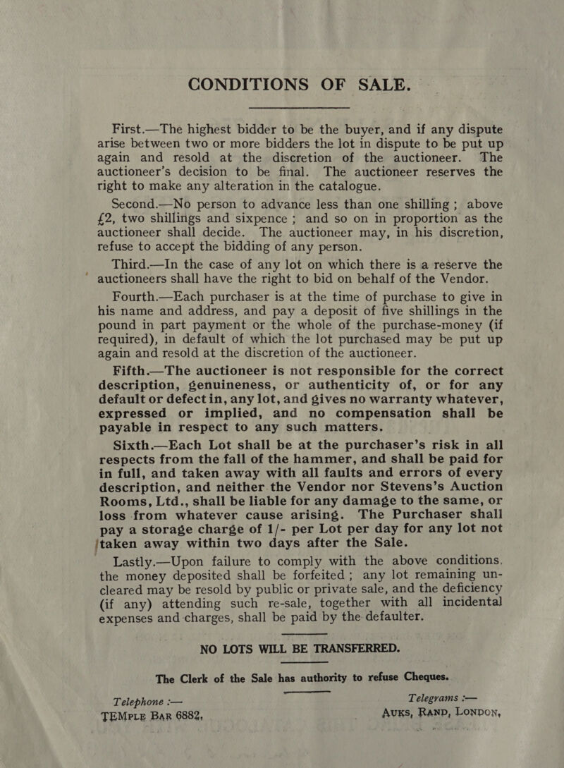 CONDITIONS OF SALE. © First.—The highest bidder to be the buyer, and if any dispute arise between two or more bidders the lot in dispute to be put up again and resold at the discretion of the auctioneer. The auctioneer’s decision to be final. The auctioneer reserves the tight to make any alteration in the catalogue. Second.—No person to advance less than one shilling ; above £2, two shillings and sixpence ; and so on in proportion as the auctioneer shall decide. The auctioneer may, in his discretion, refuse to accept the bidding of any person. Third.—In the case of any lot on which there is a reserve the auctioneers shall have the right to bid on behalf of the Vendor. Fourth.—Each purchaser is at the time of purchase to give in his name and address, and pay a deposit of five shillings in the pound in part payment or the whole of the purchase-money (if required), in default of which the lot purchased may be put up again and resold at the discretion of the auctioneer. Fifth. The auctioneer is not responsible for the correct description, genuineness, or authenticity of, or for any default or defectin, any lot, and gives no warranty whatever, expressed or implied, and no compensation shall be payable in respect to any such matters. 7 Sixth.—Each Lot shall be at the purchaser’s risk in all respects from the fall of the hammer, and shall be paid for in full, and taken away with all faults and errors of every description, and neither the Vendor nor Stevens’s Auction Rooms, Ltd., shall be liable for any damage to the same, or loss from whatever cause arising. The Purchaser shall pay a storage charge of 1/- per Lot per day for any lot not jtaken away within two days after the Sale. Lastly.—Upon failure to comply with the above conditions. the money deposited shall be forfeited; any lot remaining un- cleared may be resold by public or private sale, and the deficiency (if any) attending such re-sale, together with all incidental expenses and-charges, shall be paid by the defaulter.  NO LOTS WILL BE TRANSFERRED. The Clerk of the Sale has authority to refuse Cheques.  Telephone :— Telegrams :— TEMPLE Bar 6882, . Auxs, Ranp, Lonpon,
