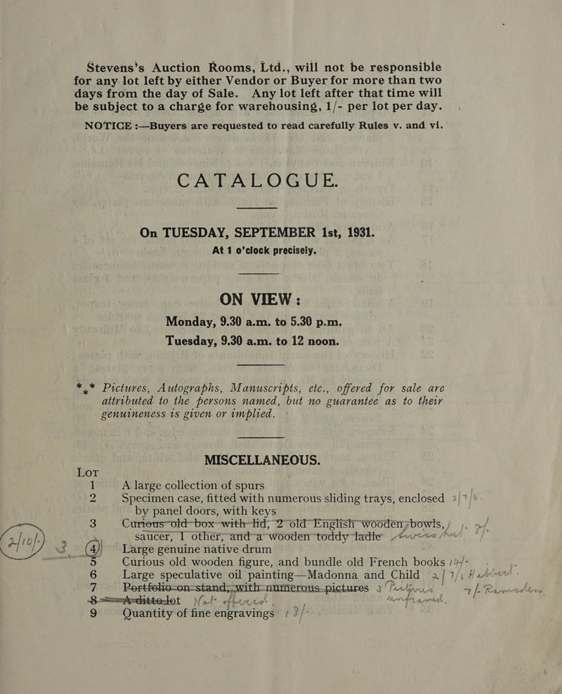 Stevens’s Auction Rooms, Ltd., will not be responsible for any lot left by either Vendor or Buyer for more than two days from the day of Sale. Any lot left after that time will be subject to a charge for warehousing, 1/- per lot per day. NOTICE :—Buyers are requested to read carefully Rules v. and vi. CATALOGUE.  On TUESDAY, SEPTEMBER 1st, 1931. | At 1 o’clock precisely. ON VIEW : Monday, 9.30 a.m. to 5.30 p.m. Tuesday, 9.30 a.m. to 12 noon. *.* Pictures, Autographs, Manuscripts, etc., offered for sale are attributed to the persons named, but no guarantee as to thetr genuineness 18 given or implied. MISCELLANEOUS. Lor 1 A large collection of spurs = Specimen case, fitted with numerous sliding trays, enclosed » by panel doors, with keys : saucer, 1 other; and-a wooden toddy ladle owt (4) ' Large genuine native drum 7 7 iy Be numerous. NEY 27 8 -==Ascitte- dot Vo. Ae i aa Le ? . fs % pers
