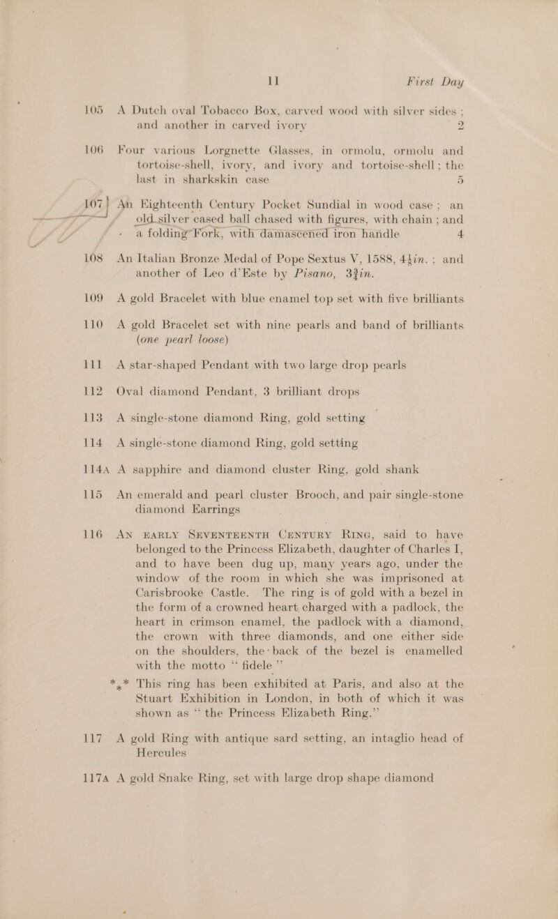 LO5 LO6 117 117A 11 First Day A Dutch oval Tobacco Box, carved wood with silver sides : and another in carved ivory 2 Four various Lorgnette Glasses, in ormolu, ormolu and tortoise-shell, ivory, and ivory and _ tortoise-shell ; the last in sharkskin case 5 An Eighteenth Century Pocket Sundial in wood case; an old.silver cased ball chased with figures, with chain ; and a folding’Fork, with damascened iron handle 4 An Italian Bronze Medal of Pope Sextus V, 1588, 44in. ; and another of Leo d’Este by Pisano, 332in. A gold Bracelet with blue enamel top set with five brilliants A gold Bracelet set with nine pearls and band of brilliants (one pearl loose) A star-shaped Pendant with two large drop pearls Oval diamond Pendant, 3 brilliant drops A single-stone diamond Ring, gold setting A single-stone diamond Ring, gold setting A sapphire and diamond cluster Ring, gold shank An emerald and pearl cluster Brooch, and pair single-stone diamond Earrings AN EARLY SEVENTEENTH CENTURY RING, said to have belonged to the Princess Elizabeth, daughter of Charles I, and to have been dug up, many years ago, under the window of the room in which she was imprisoned at Carisbrooke Castle. The ring is of gold with a bezel in the form of a crowned heart, charged with a padlock, the heart in crimson enamel, the padlock with a diamond, the crown with three diamonds, and one either side on the shoulders, the: back of the bezel is enamelled with the motto * fidele ” x* This ring has been exhibited at Paris, and also at the Stuart Exhibition in London, in both of which it was shown as “‘ the Princess Elizabeth Ring.” A gold Ring with antique sard setting, an intaglio head of Hercules A gold Snake Ring, set with large drop shape diamond