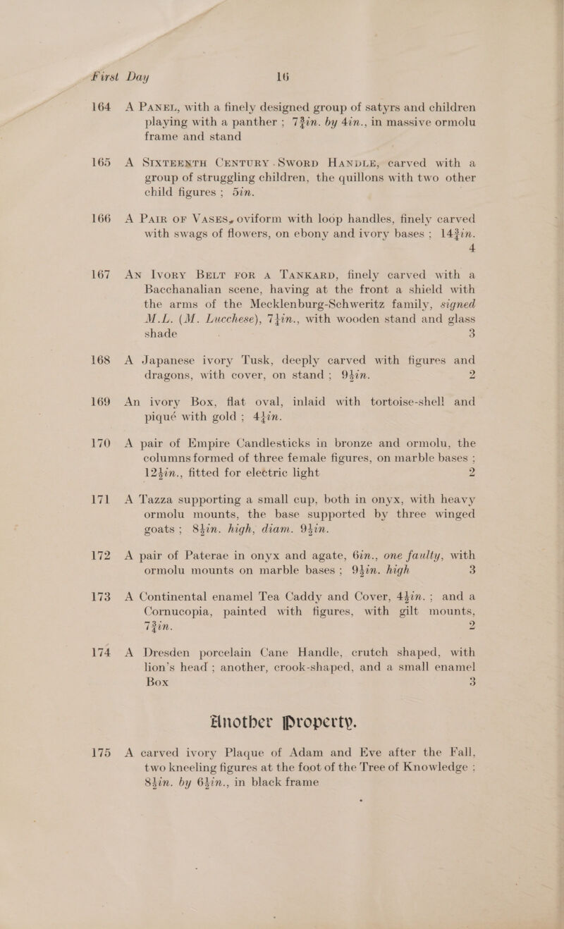164 166 167 174 175 A PANEL, with a finely designed group of satyrs and children playing with a panther ; 73in. by 4in., in massive ormolu frame and stand A SIXTEENTH CENTURY-SwoRD HANDLE, carved with a group of struggling children, the natlicne with two other child figures ; 57n. A Pair oF VASES, oviform with loop handles, finely carved with swags of flowers, on ebony and ivory bases ; 1430n. 4 AN Ivory BELT FoR A TANKARD, finely carved with a Bacchanalian scene, having at the front a shield with the arms of the Mecklenburg-Schweritz family, signed M.L. (M. Lucchese), 74in., with wooden stand and glass shade 3 A Japanese ivory Tusk, deeply carved with figures and dragons, with cover, on stand ; 94vn. 2 An ivory Box, flat oval, inlaid with tortoise-shel! and piqué with gold; 44¢n. A pair of Empire Candlesticks in bronze and ormolu, the columns formed of three female figures, on marble bases ; 1240n., fitted for electric light 2 A Tazza supporting a small cup, both in onyx, with heavy ormolu mounts, the base supported by three winged goats ; 84in. high, diam. 94in. A pair of Paterae in onyx and agate, 6in., one faulty, with ormolu mounts on marble bases; 947n. high 3 A Continental enamel Tea Caddy and Cover, 442”. ; anda Cornucopia, painted with figures, with gilt mounts, 730n. 2 A Dresden porcelain Cane Handle, crutch shaped, with lion’s head ; another, crook-shaped, and a small enamel Box 5) Elnotber Property. A carved ivory Plaque of Adam and Eve after the Fall, two kneeling figures at the foot of the Tree of Knowledge : Sdin. by 6hin., in black frame