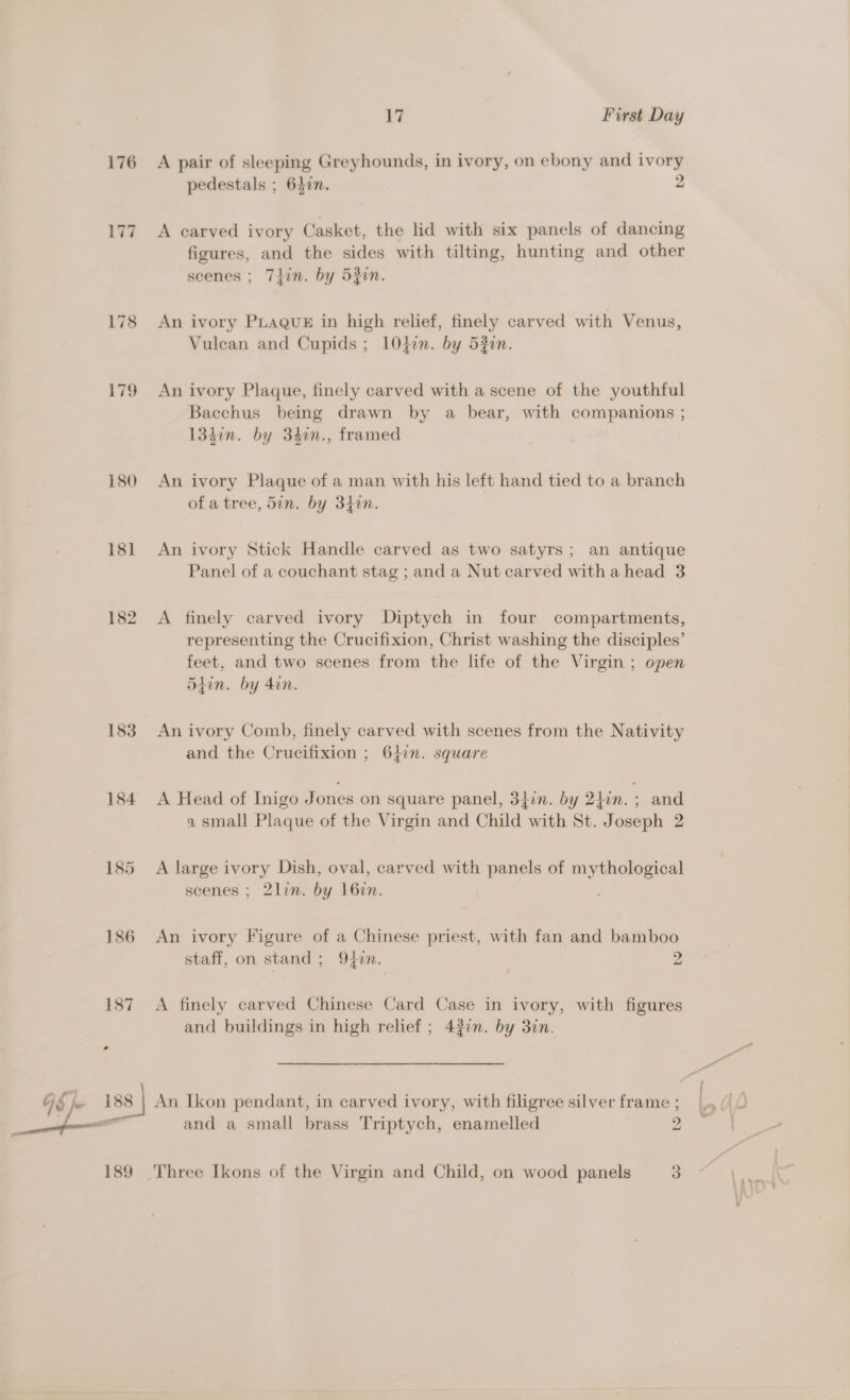 176 179 180 18] 182 183 184 185 186 17 First Day A pair of sleeping Greyhounds, in ivory, on ebony and ivory pedestals ; 640. 2 A carved ivory Casket, the lid with six panels of dancing figures, and the sides with tilting, hunting and other scenes ; Thin. by 52in. An ivory PLague in high relief, finely carved with Venus, Vulcan and Cupids ; 1lOden. by 53in. An ivory Plaque, finely carved with a scene of the youthful Bacchus being drawn by a bear, with companions ; 134in. by 34in., framed An ivory Plaque of a man with his left hand tied to a branch of a tree, 5in. by 34in. An ivory Stick Handle carved as two satyrs; an antique Panel of a couchant stag ; and a Nut carved witha head 3 A finely carved ivory Diptych in four compartments, representing the Crucifixion, Christ washing the disciples’ feet, and two scenes from the life of the Virgin ; open 5iin. by 40n. An ivory Comb, finely carved with scenes from the Nativity and the Crucifixion ; 6}in. square A Head of Inigo J ones on square panel, 34in. by 2}in. : and a small Plaque of the Virgin and Child with St. Joseph 2 A large ivory Dish, oval, carved with panels of mythological scenes ; 2lin. by 16zin. An ivory Figure of a Chinese priest, with fan and bamboo staff, on stand ; 947n. 2 / A finely carved Chinese Card Case in ivory, with figures and buildings in high relief ; 42¢n. by 30n. and a small brass Triptych, enamelled 2 Three Ikons of the Virgin and Child, on wood panels 3