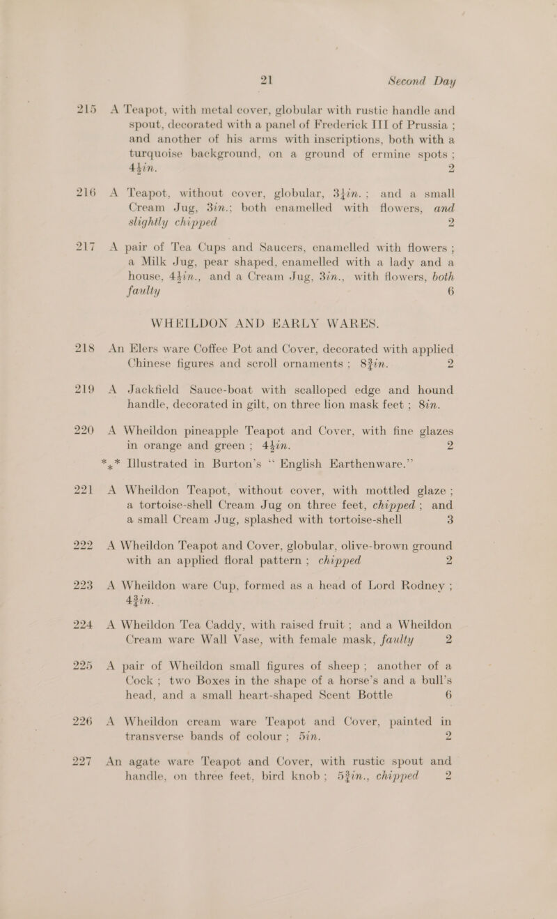 bo — Le 216 bo — ~I 21 Second Day A Teapot, with metal cover, globular with rustic handle and spout, decorated with a panel of Frederick III of Prussia ; and another of his arms with inscriptions, both with a turquoise background, on a ground of ermine spots ; 4hin. 2 A Teapot, without cover, globular, 34im.; and a small Cream Jug, 327.; both enamelled with flowers, and slightly chipped 2 A pair of Tea Cups and Saucers, enamelled with flowers ; a Milk Jug, pear shaped, enamelled with a lady and a house, 447n., and a Cream Jug, 3in., with flowers, both faulty 6 WHEILDON AND EARLY WARES. An Elers ware Coffee Pot and Cover, decorated with applied Chinese figures and scroll ornaments ; 8#in. A Jackfield Sauce-boat with scalloped edge and hound handle, decorated in gilt, on three lion mask feet ; 87. A Wheildon pineapple Teapot and Cover, with fine glazes in orange and green; 440n. 2 A Wheildon Teapot, without cover, with mottled glaze ; a tortoise-shell Cream Jug on three feet, chipped; and a small Cream Jug, splashed with tortoise-shell 3 A Wheildon Teapot and Cover, globular, olive-brown ground with an applied floral pattern ; chipped 2 A Wheildon ware Cup, formed as a head of Lord Rodney ; 43in. A Wheildon Tea Caddy, with raised fruit ; and a Wheildon Cream ware Wall Vase, with female mask, faulty 2 A pair of Wheildon small figures of sheep; another of a Cock ; two Boxes in the shape of a horse’s and a bull’s head, and a small heart-shaped Scent Bottle 6 A Wheildon cream ware Teapot and Cover, painted in transverse bands of colour; 5in. 2 An agate ware Teapot and Cover, with rustic spout and