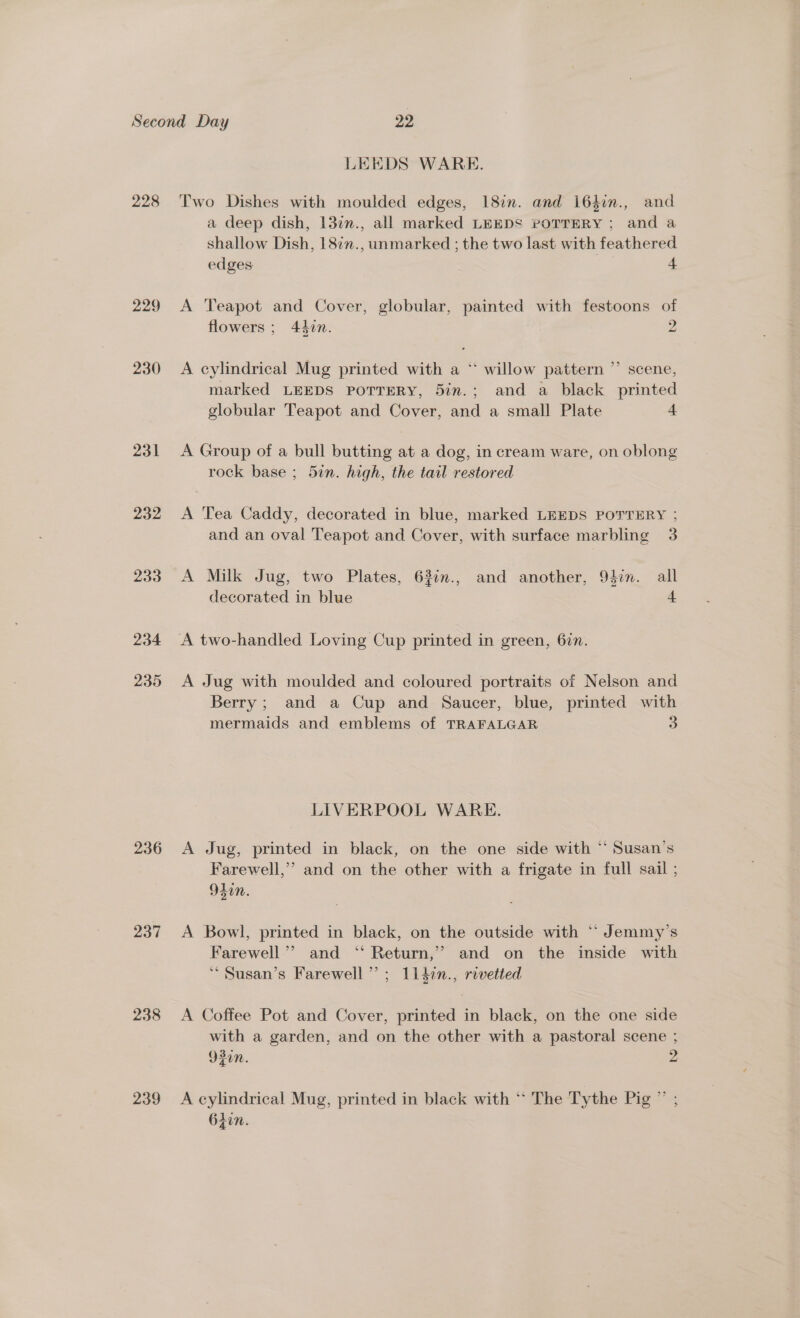 228 229 230 231 232 233 234 235 236 237 238 239 LEEDS WARE. Two Dishes with moulded edges, 18in. and i64in., and a deep dish, 13¢n., all marked LEEDS POTTERY; and a shallow Dish, 18¢7., unmarked ; the two last with feathered edges | 4 A Teapot and Cover, globular, painted with festoons of flowers ; 44zn. 2 A cylindrical Mug printed with a “ willow pattern ”’ scene, marked LEEDS POTTERY, 5in.; and a black printed globular Teapot and Cover, and a small Plate 4 A Group of a bull butting at a dog, in cream ware, on oblong rock base ; 5in. high, the tail restored A Tea Caddy, decorated in blue, marked LEEDS POTTERY ; and an oval Teapot and Cover, with surface marbling 3 A Milk Jug, two Plates, 63im., and another, 94in. all decorated in blue 4 A two-handled Loving Cup printed in green, 67m. A Jug with moulded and coloured portraits of Nelson and Berry; and a Cup and Saucer, blue, printed with mermaids and emblems of TRAFALGAR 3 LIVERPOOL WARE. A Jug, printed in black, on the one side with * Susan’s Farewell,” and on the other with a frigate in full sail ; 920M. A Bowl, printed in black, on the outside with “ Jemmy’s Farewell’”’ and ‘‘ Return,’? and on the inside with ‘““ Susan’s Farewell”; 1147n., rivetted A Coffee Pot and Cover, printed in black, on the one side with a garden, and on the other with a pastoral scene ; 920n. 2 A cylindrical Mug, printed in black with ** The Tythe Pie? 64in.