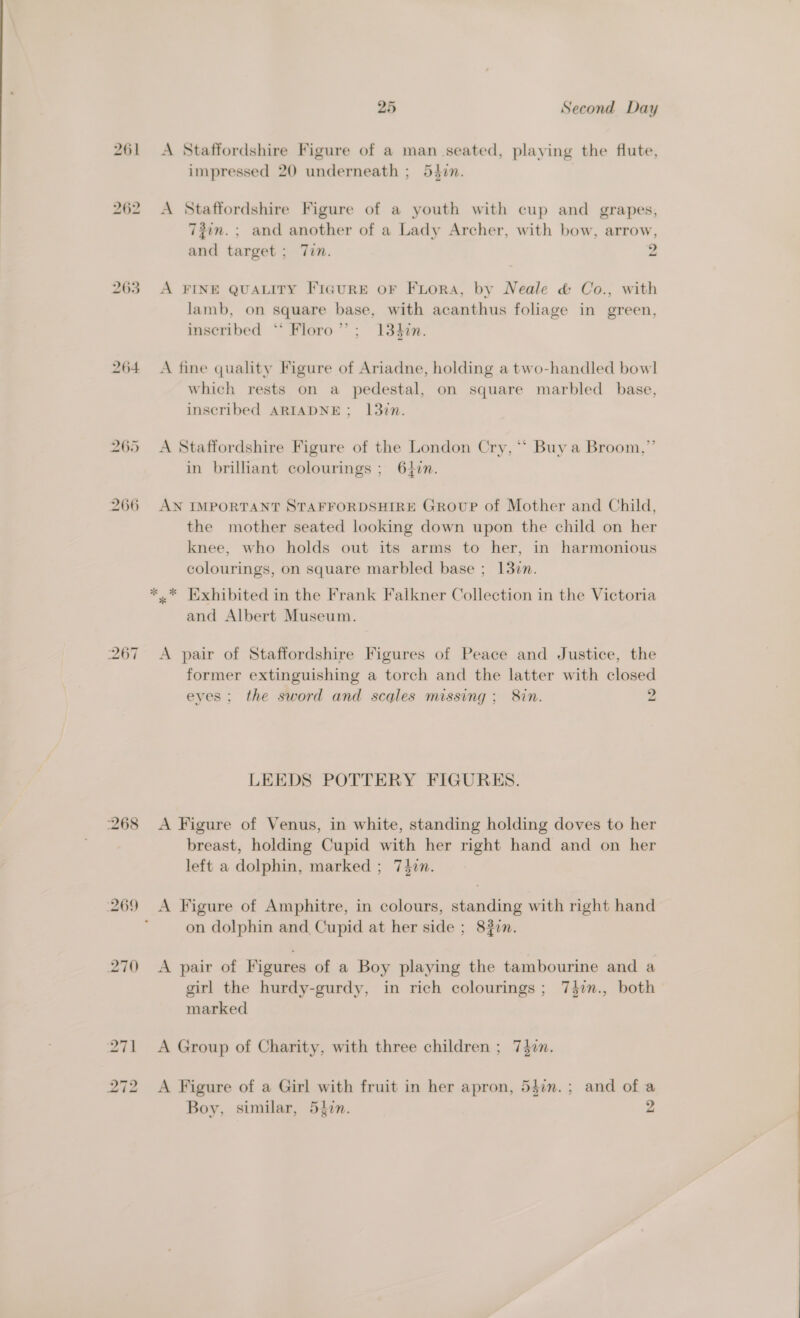 261 262 263 264 25 Second Day A Staffordshire Figure of a man seated, playing the flute, impressed 20 underneath ; 54in. A Staffordshire Figure of a youth with cup and grapes, 7?in.; and another of a Lady Archer, with bow, arrow, and target ; 7in. 2 A FINE QUALITY FIcurRE oF FiLora, by Neale &amp; Co., with lamb, on square base, with acanthus foliage in green, inscribed ‘* Floro”’; 1340n. A fine quality Figure of Ariadne, holding a two-handled bowl which rests on a pedestal, on square marbled base, inscribed ARIADNE; 137n. A Staffordshire Figure of the London Cry, ** Buy a Broom,” in brilhant colourings ; 642n. AN IMPORTANT STAFFORDSHIRE GrovuP of Mother and Child, the mother seated looking down upon the child on her knee, who holds out its arms to her, in harmonious colourings, on square marbled base ; 137m. *.* [Exhibited in the Frank Falkner Collection in the Victoria and Albert Museum. A pair of Staffordshire Figures of Peace and Justice, the former extinguishing a torch and the latter with closed eyes; the sword and scales missing; 8in. 2 LEEDS POTTERY FIGURES. A Figure of Venus, in white, standing holding doves to her breast, holding Cupid with her right hand and on her left a dolphin, marked ; 74in. on dolphin and Cupid at her side ; 8277. A pair of Figures of a Boy playing the tambourine and a girl the hurdy-gurdy, in rich colourings ; 74$7n., both marked A Group of Charity, with three children ; 747m. A Figure of a Girl with fruit in her apron, 54in.; and of a Boy, similar, 54in. 2 