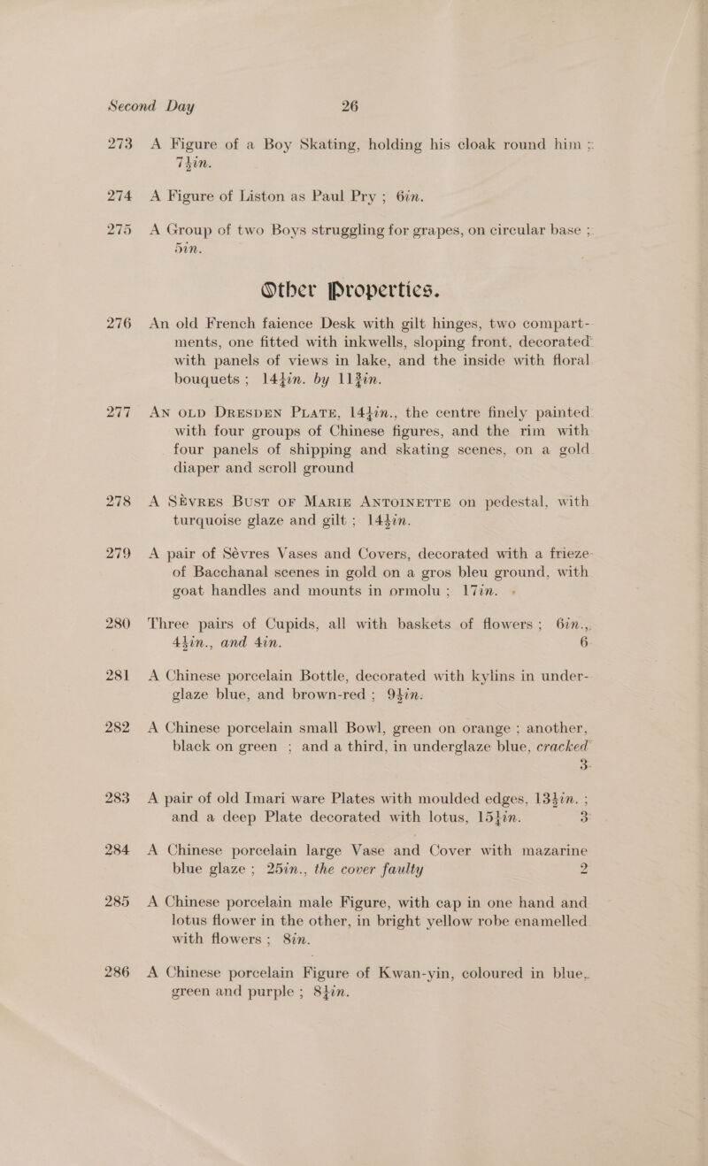 273 276 277 278 vari!) 280 281 282 286 A Figure of a Boy Skating, holding his cloak round him = Tdin. A Figure of Liston as Paul Pry ; 6¢n. A Group of two Boys struggling for grapes, on circular base ; Sin. Other Propertics. An old French faience Desk with gilt hinges, two compart-. ments, one fitted with inkwells, sloping front, decorated’ with panels of views in lake, and the inside with floral bouquets ; 144in. by 1120n. AN OLD DRESDEN PLATE, 14}in., the centre finely painted with four groups of Chinese figures, and the rim with four panels of shipping and skating scenes, on a gold diaper and scroll ground A SEvres Bust oF Marie ANTOINETTE on pedestal, with turquoise glaze and gilt ; 14din. A pair of Sévres Vases and Covers, decorated with a frieze- of Bacchanal scenes in gold on a gros bleu ground, with goat handles and mounts in ormolu; l7in. - Three pairs of Cupids, all with baskets of flowers; 62n.,, 4tin., and 4in. 6 A Chinese porcelain Bottle, decorated with kylins in under- glaze blue, and brown-red ; 94in: A Chinese porcelain small Bowl, green on orange ; another, black on green ; and a third, in underglaze blue, cracked’ &gt; A pair of old Imari ware Plates with moulded edges, 13427. ; and a deep Plate decorated with lotus, 154¢n. 3: A Chinese porcelain large Vase and Cover with mazarine blue glaze ; 257n., the cover faulty 2 A Chinese porcelain male Figure, with cap in one hand and lotus flower in the other, in bright yellow robe enamelled with flowers; 8in. A Chinese porcelain Figure of Kwan-yin, coloured in blue, green and purple ; 8¢n.