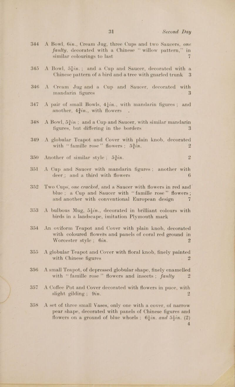 344 345 346 O47 348 349 356 B07 358 31 Second Day A Bowl, 6in., Cream Jug, three Cups and two Saucers, one faulty, decorated with a Chinese * willow pattern,’ in similar colourings to last 7 A Bowl, 5gin.; and a Cup and Saucer, decorated with a Chinese pattern of a bird and a tree with gnarled trunk 3 A Cream Jug and a Cup and Saucer, decorated with mandarin figures 3 A pair of small Bowls, 44:n., with mandarin figures ; and another, 432n., with flowers. A Bowl, 5#in ; and a Cup and Saucer, with similar mandarin figures, but differmg in the borders 3 A globular Teapot and Cover with plain knob, decorated with ‘‘famille rose”’ flowers ; 532in. 2 Another of similar style; 53in. 7 2 A Cup and Saucer with mandarin figures; another with deer; and a third with flowers 6 blue ; a Cup and Saucer with ‘famille rose”’ flowers ; and another with conventional European design 7 A bulbous Mug, 547n., decorated in brilliant colours with birds in a landscape, imitation Plymouth mark An oviform Teapot and Cover with plain knob, decorated with coloured flowers and panels of coral red ground in Worcester style; 67n. 2 A globular Teapot and Cover with floral knob, finely painted with Chinese figures aoe A small Teapot, of depressed globular shape, finely enamelled with ‘famille rose’ flowers and insects ; faulty 2 A Coffee Pot and Cover decorated with flowers in puce, with slight gilding; Qin. 2 A set of three small Vases, only one with a cover, of narrow pear shape, decorated with panels of Chinese figures and flowers on a ground of blue whorls; 64in. and Shin. (2) 4  “al