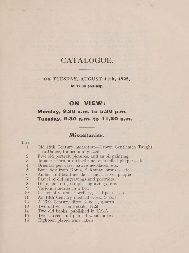 Lot CATALOGUE. On TUESDAY, AUGUST 11th, 1925, . At 12.30 precisely. ON VIEW: Monday, 9.30 a.m. to 5.30 p.m. Tuesday, 9.30 a.m. to 11.30 a.m. Miscellanies. to.Dance, framed and glazed Five old portrait pictures, and an oil painting Japanese inro, a ditto shrine, enamelled plaques, etc. Oriental pen case, native necklaces, etc. Bone box from Korea, 2 Roman bronzes, etc. Amber and bead necklace, and a silver plaque Parcel of old engravings and portraits Ditto, portrait, stipple engravings, etc. Various sundries in a box Casket of various jewellery, seed pearls, etc. An 18th Century medical work, 3 vols. A 17th Century ditto, 2 vols., quarto Two old vols. on Fossils, 1729 Two old books, published in U.S.A. Two carved and pierced wood boxes