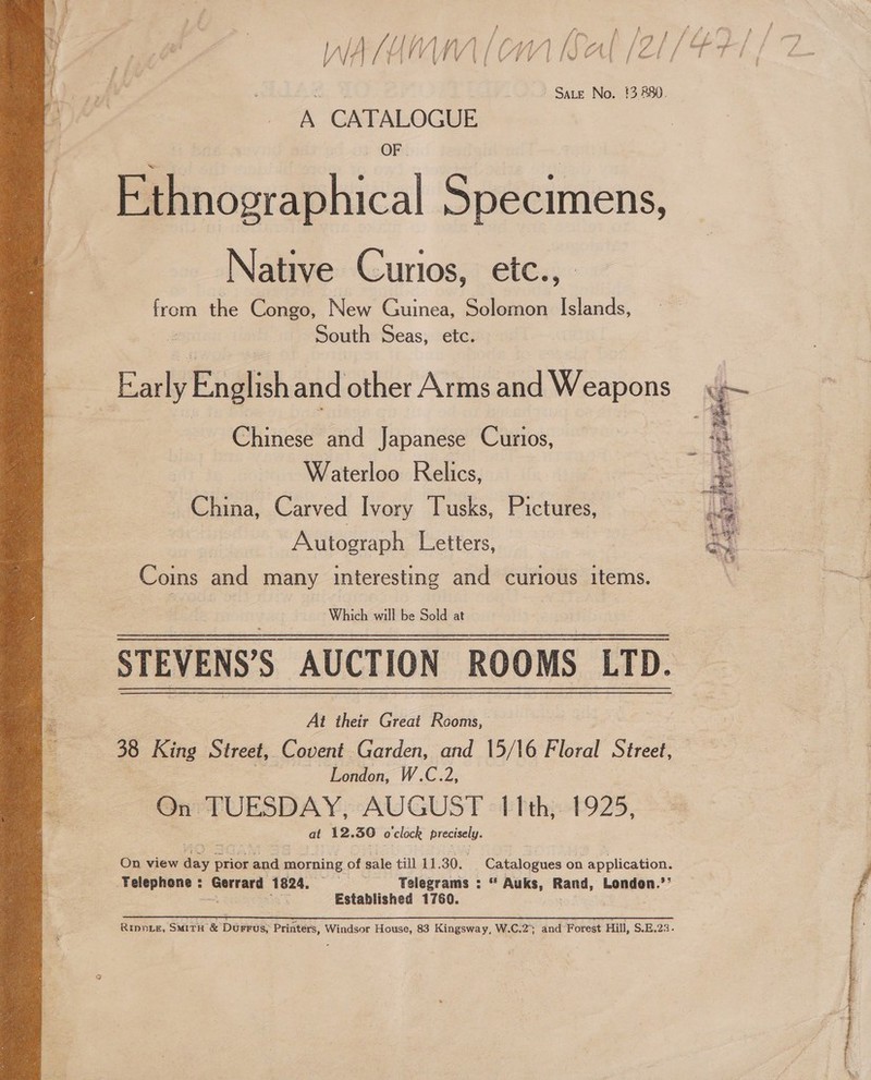 f (= } f fi fs 4 Ya f “9 f / - A 4 ; f PE bf inh | 5 Se / asim om (ca Aff Jd A a (os i oe ie ad a gi LA | V V4] | / l V \ { i ¥ { Pu ee i / ia ~ Sate No. #3 880. A CATALOGUE OF. Ethnographical Specimens, Native Curios, etc., | from the Congo, New Guinea, Solomon 5 a, South Seas, etc. Baal English and other Arms and Weapons Chinesand Japanese Curios, Waterloo Relics, China, Carved Ivory Tusks, Pictures, | Autograph Letters, Coins and many interesting and curious items STEVENS’S AUCTION ROOMS LTD. At their Great Rooms, 38 King Street, Covent. Garden, and 15/16 Floral Street, London, W.C.2, On TUESDAY, AUGUST 11th, 1925, at 12. 56 o clock gene  pee on n application. On view sere prior and morning of sale till 11.30. elegra “ Auks, Rand, London.’’ Yelephone: Gerrard 1824. = Telegrams: 7 a Established 1760.  Ripnie, SMITH &amp; DuFrus, Printers, Windsor House, 83 Kingsway, W.C.2; and Forest Hill, $.E.23 