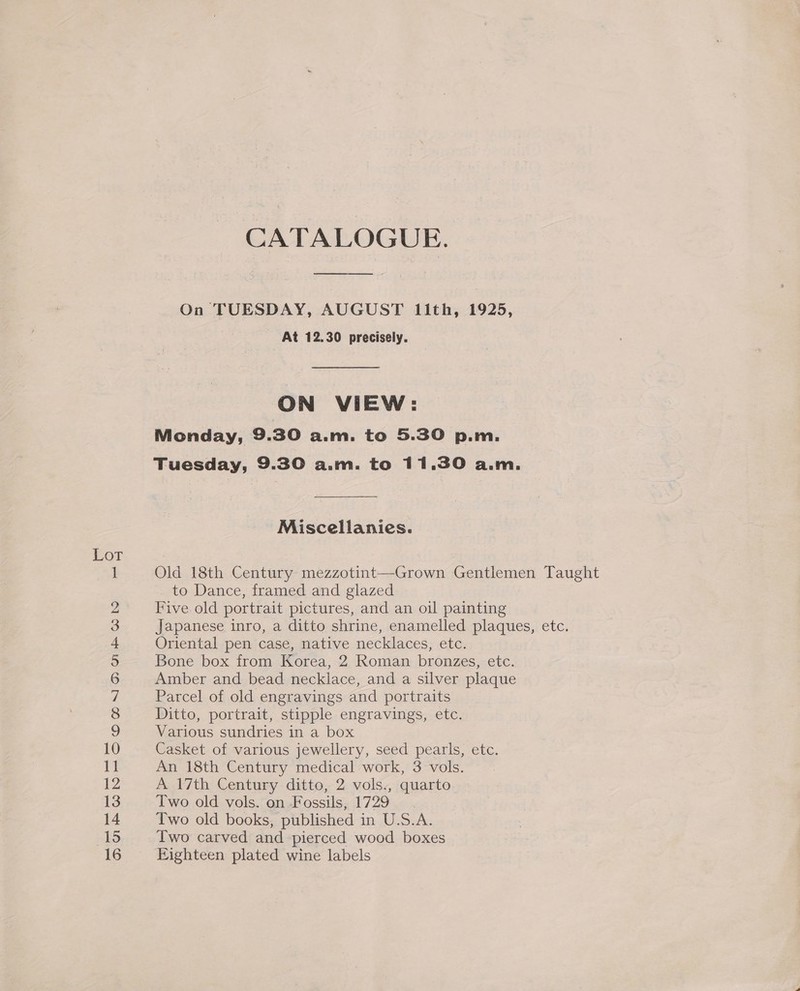 a OCHOUYU®MAON =G CATALOGUE. On TUESDAY, AUGUST 1ith, 1925, At 12.30 precisely. ON VIEW: Monday, 9.30 a.m. to 5.30 p.m. Tuesday, 9.30 a.m. to 11.30 a.m. Miscellanies. Old 18th Century mezzotint—Grown Gentlemen Taught to Dance, framed and glazed Five old portrait pictures, and an oil painting Japanese inro, a ditto shrine, enamelled plaques, etc. Oriental pen case, native necklaces, etc. Bone box from Korea, 2 Roman bronzes, etc. Amber and bead necklace, and a silver plaque Parcel of old engravings and portraits Ditto, portrait, stipple engravings, etc. Various sundries in a box Casket of various jewellery, seed pearls, etc. An 18th Century medical work, 3 vols. A 17th Century ditto, 2 vols., quarto Two old vols. on Fossils, 1729 Two old books, published in U.S.A. Two carved and pierced wood boxes Eighteen plated wine labels