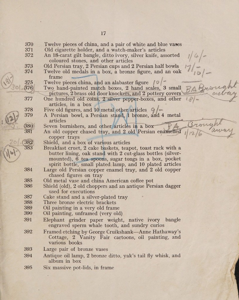 Twelve pieces of china, and a pair of white and blue vases Old cigarette holder, and a watch-maker’s articles An 18-carat gilt bangle, ditto ivory, silver knife, assorted coloured stones, and other articles Old Persian tray, 2 Persian cups and 2 Persian half bowls Twelve old medals i in a box, a bronze figure, and an oak frame ‘ : Twelve pieces Sas. and an alabaster figure / © / % Two hand-painted match boxes, 2 hand scales, 3 small One hundred old coins, 2 ‘silver bs lee and hee articles, in a box ;  articles Seven burnishers, and other articl An old copper chased tray, and 2 old’ copper trays —— Shield, and a box of various articles Breakfast cruet, 2 cake baskets, teapot, toast rack with a butter lining, oak stand with 2 cut-glass bottles (silver- mounted), 6 t is, Sugar tongs in a box, pocket spirit bottle, eral platen lamp, and 10 plated articles Large old Persian copper enamel tray, and 2 old copper chased figures on tray Old metal vase and china American coffee pot Shield (old), 2 old choppers and an antique Persian dagger used for executions | Cake stand and a silver-plated tray Three bronze electric brackets Oil painting in a very old frame Oil painting, unframed (very old) Elephant grinder paper weight, native ivory bangle engraved sperm whale tooth, and sundry curios Framed etching by George Cruikshank—Anne Hathaway’ S Cottage, 2 Vanity Fair cartoons, oil painting, and various books Large pair of bronze vases Antique oil lamp, 2 bronze ditto, oi s tail fly whisk, and album in box Six massive pot-lids, in frame Persian enamelled 