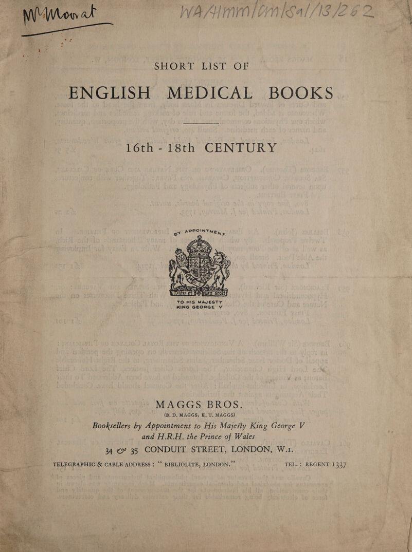 F ! a : 7 re ¢ &gt; y 5 ; oe a laf PI DAIN LT LAAA La | 71? f? -. Ne ea eoeddidaaa PIQ\ ALIS AS / ) j yj j / | a i | ; I i w 4 #9 f \ Me a ¢ j F, a ee  SHORT LIST OF ENGLISH MEDICAL BOOKS 16th -18th CENTURY  TO HIS MAJESTY KING GEORGE V ie ag ~ MAGGS BROS. . f i at (B. D. MAGGS, E. U. MAGGS) | Booksellers by Appointment to His Majesty King George V and H.R.H. the Prince of Wales 34 ¢» 35 CONDUIT STREET, LONDON, W.1. a TELEGRAPHIC &amp; CABLE ADDRESS ; “ BIBLIOLITE, LONDON.” TEL. : REGENT 1337 = a ed 