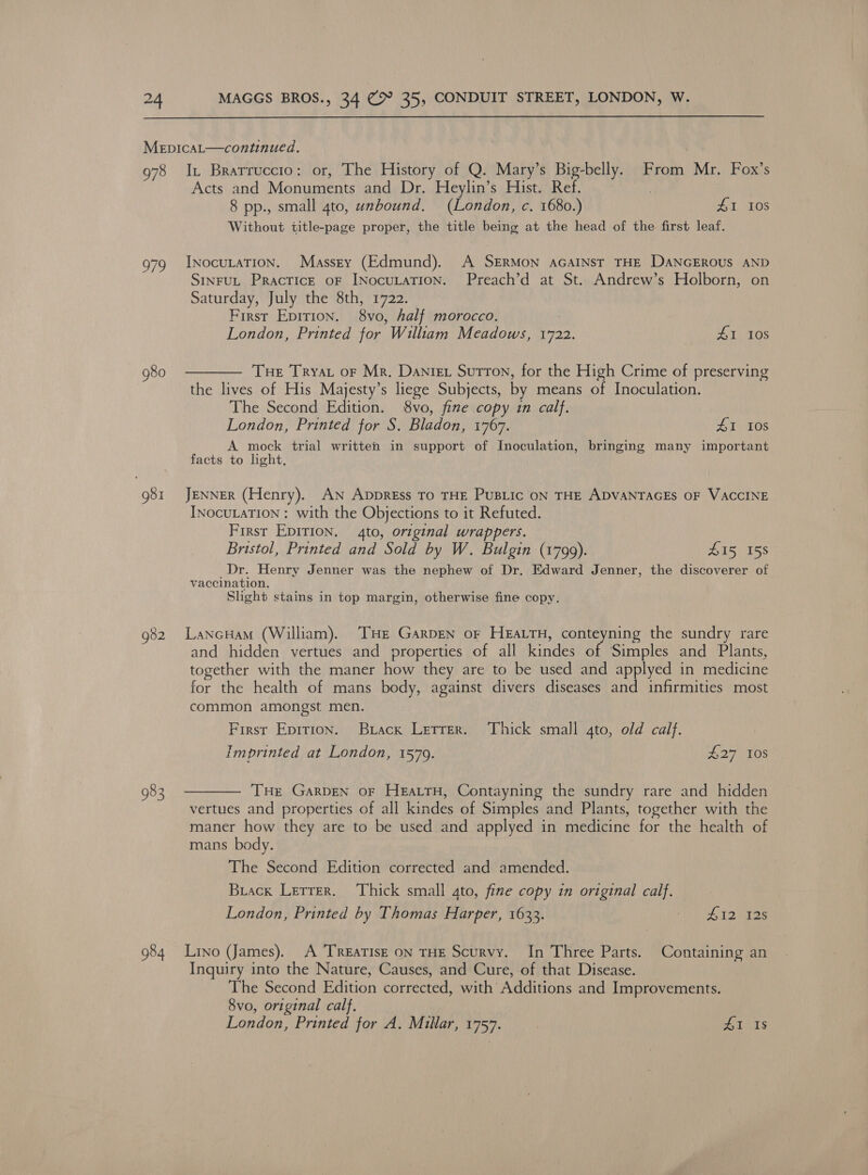  978 983 984 I, Brarruccto: or, The History of Q. Mary’s Big-belly. From Mr. Fox’s Acts and Monuments and Dr. Heylin’s Hist. Ref. | 8 pp., small 4to, unbound. (London, c. 1680.) ZA 10S Without title-page proper, the title being at the head of the first leaf. INocutaTion. Masszy (Edmund). A SERMON aGaINstT THE DANGEROUS AND SINFUL PRaAcTICE OF INocuLATION. Preach’d at St. Andrew’s Holborn, on Saturday, July the 8th, 1722. First Epirion. 8vo, half morocco. London, Printed for William Meadows, 1722. PE WS Tel: Tue Tryst oF Mr, Danie Sutton, for the High Crime of preserving the lives of His Majesty’s liege Subjects, by means of Inoculation. The Second Edition. 8vo, fine copy in calf. London, Printed for S. Bladon, 1767. AI 108 A mock trial written in support of Inoculation, bringing many important facts to light. JENNER (Henry). AN ApDpREss TO THE PUBLIC ON THE ADVANTAGES OF VACCINE INocuLATION : with the Objections to it Refuted. First EDITION. 4to, original wrappers. Bristol, Printed and Sold by W. Bulgin (1799). £15 158 Dr. Henry Jenner was the nephew of Dr. Edward Jenner, the discoverer of vaccination. Slight stains in top margin, otherwise fine copy. LancHam (William). ‘THE GARDEN oF HEALTH, conteyning the sundry rare and hidden vertues and properties of all kindes of Simples and Plants, together with the maner how they are to be used and applyed in medicine for the health of mans body, against divers diseases and infirmities most common amongst men. First Epition. Buiack Lerrer. Thick small 4to, old calf. imprinted at London, 1579. £27 10s THe GarDen oF HeatrH, Contayning the sundry rare and hidden vertues and properties of all kindes of Simples and Plants, together with the maner how they are to be used and applyed in medicine for the health of mans body. The Second Edition corrected and amended. Buack Lerrer. Thick small gto, fine copy in original calf. London, Printed by Thomas Harper, 1633. Pc Srey ey Lino (James). A ‘TREATISE ON THE Scurvy. In Three Parts. Containing an Inquiry into the Nature, Causes, and Cure, of that Disease. The Second Edition corrected, with Additions and Improvements. 8vo, original calf.