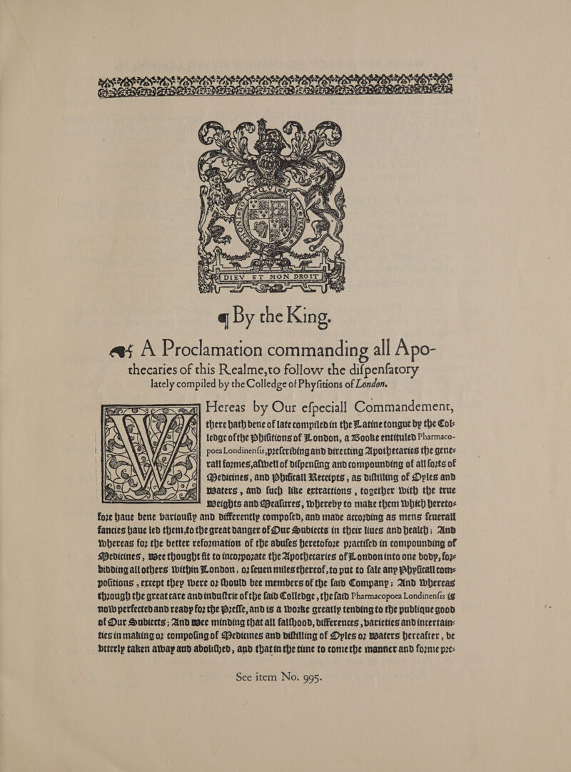 cy ‘ * ; , - % : tart i Cat, Wa (53 R POs RNRA BALA LDDOSIDOSSHRS ONSVOSHDS bores CoA BS es yom ta eR Nera er , THI: jae Rp ' EV _ —E =a ip ect hagy = . SS . is . e ‘ Fe. ion i ire Al ys f tas y ¢ PAF an Peni 2 Fp \ ) PZ  av A Proclamation commanding all Apo- thecaries of this Realme,to follow the difpenfatory lately compiled by the Colledge of Phyfitions of London. rare =a) Hereas by Our efpeciall Commandement, there hath berie of late compiledin the Latine tongue by the Col: ledgc ofthe Pbifitions of London, a BWooke entituled Pharmaco- poca Londinenfis, preferibing and Directing Apotbecartes the genes rall fozmes,aftvell of difpenfing andcompounding of all fo2ts of | A) Medicines, and pbrficall Receipts , as diltiiting of Dyles and | Ree 4 a w/e mdaters , and fuch Itke extractions , together with the true = Mcights and MDeaklures, whereby to make them which bereto- fore baue bene bavioufly and differently compoled, and made accozding as mens fenerall fancies haue led thent,to the great danger of Dur Sublects tn their ues andhealth; And Whereas for the better reforzmation of the abufes heretofore practifed in compounding of Medicines, voce thought fit to tncozpozate the Apothecaries of London into one body, foz- bidding allothers Within Londort, o2feuen miles thereof,to put to fale any Pbylicall com: politions , ercept they were o7 Hhould bee members of the faid Company; And Whereas though the great cave and tndultrie of the faid Colledge , the fat) Pharmacopoea Londinenfis ig now perfectedand ready foz the pzeffc, and (s &amp; Worke greatly tending to the publique good of Dur Subiects ; And voce minding that all falfhood, differences , baricties andincertatn- fies inmaking o2 compofing of Dedtenes and diftiling of Dyles o2 vaaters hereafter , be btterly taken albay aud abolifhed, and thatin the tine to come the manncr and fozme pze- 