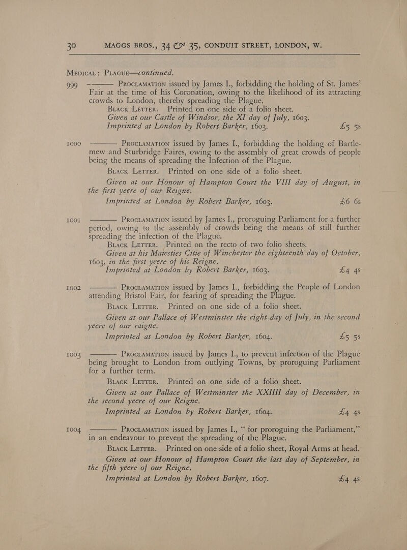 a9 TOoa IOOT 1002 1003 1004  ProciaMaTIon issued by James I., forbidding the holding of St. James’ Fair at the time of his Coronation, owing to the likelihood of its attracting crowds to London, thereby spreading the Plague. Brack Letter. Printed on one side of a folio sheet. Given at our Castle of Windsor, the XI day of July, 1603. Imprinted at London by Robert Barker, 1603. £5 58  ProcLamaTion issued by James I., forbidding the holding of Bartle- mew and Sturbridge Faires, owing to the assembly of great see of people being the means of spreading the Infection of the Plague. Buiack Letrer. Printed on one side of a folio sheet. Given at our Honour of Hampton Court the VIII day of August, in the first yeere of our Reigne. Imprinted at London by Robert Barker, 1603. £6 6s  ProcLaMaTion issued by James I., proroguing Parliament for a further period, owing to the assembly of crowds being the means of still further spreading the infection of the Plague. Brack Lerrer. Printed on the recto of two folio sheets. Given at his Matesties Citie of Winchester the eighteenth day of October, 1603, in the first yeere of his Reigne. Imprinted at London by Robert Barker, 1603. £4 4s PROCLAMATION issued by James I., forbidding the People of London attending Bristol Fair, for fearing of spreading the Plague.  Biack Letrer. Printed on one side of a folio sheet. Given at our Pallace of Westminster the eight day of July, in the second yeere of our raigne. Imprinted at London by Robert Barker, 1604. £5 58  ProciaMaTION issued by James I., to prevent infection of the Plague being brought to London from outlying Towns, by proroguing Parliament for a further term. Biack Letrer. Printed on one side of a folio sheet. Given at our Pallace of Westminster the XXIIII day of December, in the second yeere of our Reigne. Imprinted at London by Robert Barker, 1604. £4 4s ProcLamarTIon issued by James I., “‘ for proroguing the Parliament,” in an endeavour to prevent the spreading ‘of the Plague.  Brack Letrer. Printed on one side of a folio sheet, Royal Arms at head. Given at our Honour of Hampton Court the last day of September, in the fifth yeere of our Reigne. Imprinted at London by Robert Barker, 1607. £4 4s