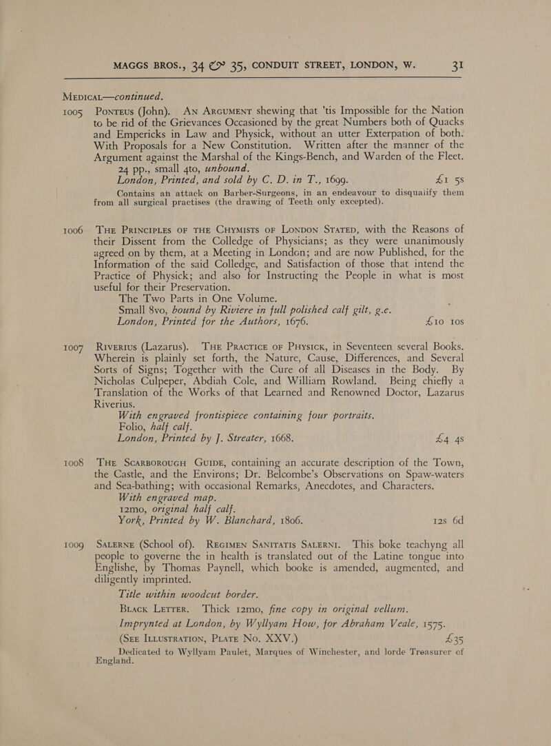  1005 1006 1007 1008 1009 Ponteus (John). An Arcument shewing that ’tis Impossible for the Nation tc be rid of the Grievances Occasioned by the great Numbers both of Quacks and Empericks in Law and Physick, without an utter Exterpation of both. With Proposals for a New Constitution. Written after the manner of the Argument against the Marshal of the Kings-Bench, and Warden of the Fleet. 24 pp., small 4to, unbound. London, Printed, and sold by C. D. in T., 1699. AT 58 Contains ah attack on Barber-Surgeons, in an endeavour to disquaiify them from all surgical practises (the drawing of Teeth only excepted). Tue Principles OF THE CHyYMiIsts OF LoNDOoN StaTeD, with the Reasons of their Dissent from the Colledge of Physicians; as they were unanimously agreed on by them, at a Meeting in London; and are now Published, for the Information of the said Colledge, and Satisfaction of those that intend the Practice of Physick; and also for Instructing the People in what is most useful for their Preservation. The Two Parts in One Volume. Small 8vo, bound by Riviere in full polished calf gilt, g.e. London, Printed for the Authors, 1676. 410 108 Riverius (Lazarus). THe Pracrice or Puysicx, in Seventeen several Books. Wherein is plainly set forth, the Nature, Cause, Differences, and Several Sorts of Signs; Together with the Cure of all Diseases in the Body. By Nicholas Culpeper, Abdiah Cole, and William Rowland. Being chiefly a Translation of the Works of that Learned and Renowned Doctor, Lazarus Riverius. With engraved frontispiece containing four portraits. Folio, half calf. London, Printed by J. Streater, 1668. £4 48 THe ScarsorouGH GuIDE, containing an accurate description of the Town, the Castle, and the Environs; Dr. Belcombe’s Observations on Spaw-waters and Sea-bathing; with occasional Remarks, Anecdotes, and Characters. With engraved map. t2mo, original half calf. York, Printed by W. Blanchard, 1806. 12s 6d SALERNE (School of). RecimEN SaniTaTis SaLeRNI. This boke teachyng all people to governe the in health is translated out of the Latine tongue into Englishe, by Thomas Paynell, which booke is amended, augmented, and diligently imprinted. Title within woodcut border. Brack Lerrer. Thick 1t2mo, fine copy in original vellum. Imprynted at London, by Wyllyam How, for Abraham Veale, 1575. (SEE ILLusrraTION, PLatE No. XXV.) £35 Dedicated to Wyllyam Paulet, Marques of Winchester, and lorde Treasurer of England.