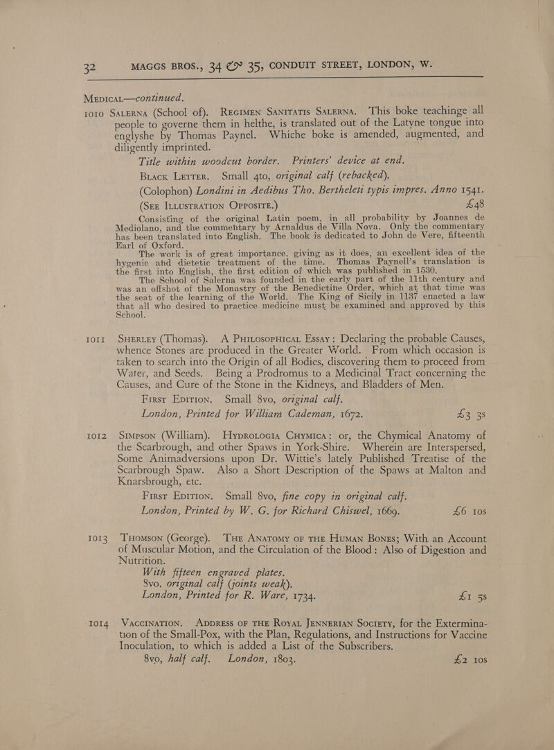  MeEpiIcaL—continued. 1010 SALERNA (School of). REGIMEN SANITATIS SALERNA. This boke teachinge all people to governe them in helthe, is translated out of the Latyne tongue into englyshe by Thomas Paynel. Whiche boke is amended, augmented, and diligently imprinted. Title within woodcut border. Printers’ device at end. Brack Letter. Small ato, original calf (rebacked). (Colophon) Londini in Aedibus Tho. Berthelett typis impres. Anno 1541. (Sez ILLUSTRATION OPPOSITE.) £48 Consisting of the original Latin poem, in all probability by Joannes de Mediolano, and the commentary by Arnaldus de Villa Nova. Only the commentary has been translated into English. The book is dedicated to John de Vere, fifteenth Earl of Oxford. ; . The work is of great importance, giving as it does, an excellent idea of the hygenic ahd dietetic treatment of the time. Thomas Paynell’s translation is the first into English, the first edition of which was published in 1530. The School of Salerna was founded in the early part of the 11th century and was an offshot of the Monastry of the Benedictine Order, which at that time was the seat of the learning of the World. The King of Sicily in 1137 enacted a law that all who desired to practice medicine must, be examined and approved by this School. tort SHERLEY (Thomas). A PurLosopHicat Essay: Declaring the probable Causes, whence Stones are produced in the Greater World. From which occasion is taken to search into the Origin of all Bodies, discovering them to proceed from Water, and Seeds. Being a Prodromus to a Medicinal Tract concerning the Causes, and Cure of the Stone in the Kidneys, and Bladders of Men. First Epirion. Small 8vo, original calf. London, Printed for William Cademan, 1672. aves 1012 Simpson (William). Hyprotocia Cuymica: or, the Chymical Anatomy af the Scarbrough, and other Spaws in York-Shire. Wherein are Interspersed, Some Animadversions upon Dr. Wittie’s lately Published Treatise of the Scarbrough Spaw. Also a Short Description of the Spaws at Malton and Knarsbrough, etc. } First Epirion. Small $vo, fine copy in original calf. London, Printed by W. G. for Richard Chiswel, 1669. £6 Ios 1013. Tomson (George). ‘THE ANATomMy oF THE Human Bones; With an Account of Muscular Motion, and the Circulation of the Blood: Also of Digestion and Nutrition. With fifteen engraved plates. 8vo, original calf (joints weak). London, Printed for R. Ware, 1734. £1 58 1014 VAccINATION. ADDRESS OF THE RoyaL JENNERIAN Society, for the Extermina- tion of the Small-Pox, with the Plan, Regulations, and Instructions for Vaccine Inoculation, to which is added a List of the Subscribers. 8vo, half calf. London, 1803. £2 108