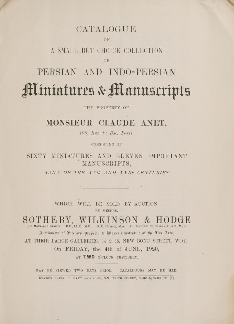 CATALOGU E OF OF PERSIAN AND INDO-PERSIAN Miniatures &amp; Manuscripts THE PROPERTY OF MONSIEUR CLAUDE ANET, 108, Rue du Bac, Paris, CONSISTING OF SIXTY MINIATURES AND ELEVEN IMPORTANT MANUSCRIPTS, MANY OF THE XVth AND XVIth CHNTURIES.   WHICH WILL’ BE..SOLD..BY AUCTION BY MESSRS, i 7 SOTHEBY, WILKINSON &amp; HODGE (Sirk Monraeve Bariow, K.B.E., LL.D., M.P. G. D. Hopson, M.A. &amp; Mason F. W. Warre, O.B.E., M.C.) Auctioneers of Literary Property &amp; Works illustrative of the Fine Arts, AT THEIR LARGE GALLERIES, 34 &amp; 35, NEW BOND STREET, W.(1) On FRIDAY, the 4th of JUNH, 1920, At TWO o’cLock PRECISELY. MAY BE VIEWED TWO DAYS PRIOR. CATALOGUES MAY BE HAD.