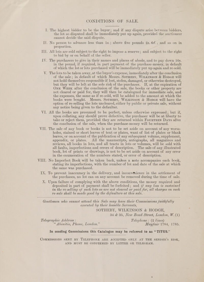 CONDITIONS OF SALE.  the lot so disputed shall be immediately put up again, provided the auctioneer cannot decide the said dispute. proportion. All lots are sold subject to the right to impose a reserve; and subject to the right to bid by or on behalf of the seller. The purchasers to give in their names and places of abode, and to pay down 10s. in, the pound, if required, in part payment of the purchase-money, in default of which the lot or lots purchased will be immediately put up again and re-sold. The lots to be taken away, at the buyer’s expense, immediately after the conclusion of the sale; in default of which Messrs. SorHeBy, WILKINSON &amp; Hopce will not hold themselves responsible if lost, stolen, damaged, or otherwise destroyed, but they will be left at the sole risk of the purchaser. If, at the expiration of OnE WEEK after the conclusion of the sale, the books or other property are not cleared or paid for, they will then be catalogued for immediate sale, and the expenses, the same as if re-sold, will be added to the amount at which the books were bought. Messrs. SorHEBy, WiLKINSON &amp; HopGE will have the option of re-selling the lots uncleared, either by public or private sale, without any notice being given to the defaulter. All the books are presumed to be perfect, unless otherwise expressed; but if, upon collating, any should prove defective, the purchaser will be at liberty to take or reject them, provided they are returned within FourTEEN Days after the conclusion of the sale, when the purchase-money will be returned. The sale of any book or books is not to be set aside on account of any worm- holes, stained or short leaves of text or plates, want of list of plates or blank leaves, or on account of the publication of any subsequent volume, supplement, appendix, or plates. All the manuscripts, autographs, all magazines and reviews, all books in lots, and all tracts in lots or volumes, will be sold with all faults, imperfections and errors of description. The sale of any illustrated book, lot of prints or drawings, is not to be set aside on account of any error in the enumeration of the numbers stated, or error of description. stating its imperfections, with the number of lot and date of the sale at which the same was purchased. the purchases, no lot can on any account be removed during the time of sale. deposited in part of payment shall be forfeited; and 2f any loss ws sustarned un the re-selling of such lots as are not cleared or paid for, all charges on such re-sale shall be made good by the defaulters at this sale. -  executed by their humble Servants, SOTHEBY, WILKINSON &amp; HODGE, 34 &amp; 35, New Bond Street, London, W. (1) “ Abinitio, Phone, London.” Mayfarr 1784, 1785. In sending Commissions this Catalogue may be referred to as ‘ TITUS.” AND MUST BE CONFIRMED BY LETTER OR TELEGRAM.