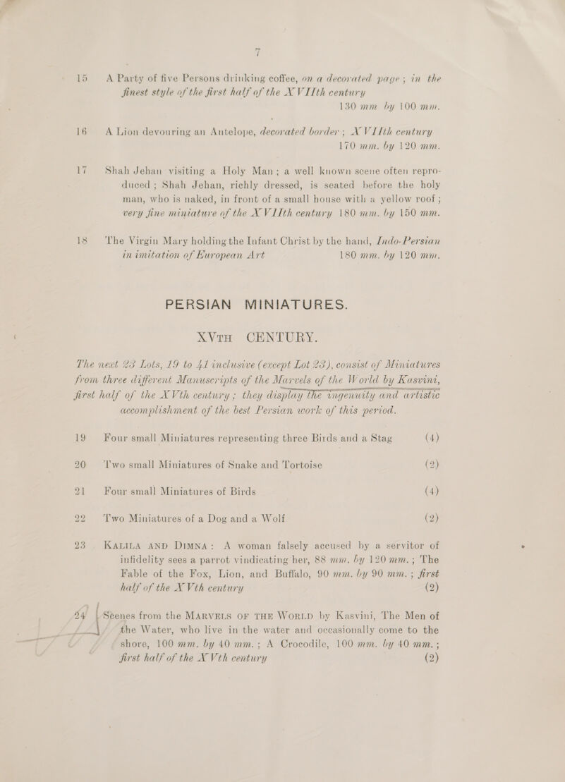 15 &lt;A Party of five Persons drinking coffee, on a decorated page; in the jinest style of the first half of the X VITth century 130 mm by 100 mim. 16 A Lion devouring an Antelope, decorated border; AX VI1th century 170 mm. by 120 mm. 17 Shah Jehan visiting a Holy Man; a well known scene often repro- duced ; Shah Jehan, richly dressed, is seated before the holy man, who is naked, in front of a small house with a yellow roof ; very fine miniature of the X V1Ith century 180 mm. by 150 mm. 18 ‘The Virgin Mary holding the Infant Christ by the hand, /rdo-Persian in imitation of Kuropean Art 180 mm. by 120 mm. PERSIAN MINIATURES. XVTH CENTURY. The next 23 Lots, 19 to 41 inclusive (except Lot 23), consist of Miniatures from three different Manuscripts of the Marvels of the World by Kasvini, first half of the XVth century ; they display the ingenuity and artistic accomplishment of the best Persian work of this period. 19 Four small Miniatures representing three Birds and a Stag (4) 20 + ‘Il'wo small Miniatures of Snake and Tortoise (2) 21 Four small Miniatures of Birds (4) 22 = Two Miniatures of a Dog and a Wolf (2) 23. KALILA AND DimMna: A woman falsely accused by a servitor of infidelity sees a parrot vindicating her, 88 mm. by 120 mm.; The Fable of the Fox, Lion, and Buffalo, 90 mm. by 90 mm. ; first half of the X Vth century (2) : / 24 we from the MARVELS OF THE WoRLD by Kasvini, The Men of the Water, who live in the water and occasionally come to the shore, 100 mm. by 40 mm.; A Crocodile, 100 mm. by 40 mma. ; first half of the X Vth century (2)