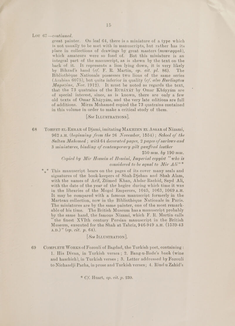 Lov 67—continued. great painter. On leaf 64, there is a miniature of a type which is not usually to be met with in manuscripts, but rather has its place in collections of drawings by great masters (mouraggah), which amateurs were so fond of. But this miniature is an integral part of the manuscript, as is shewn by the text on the back of it. It represents a lion lying down, it is very likely by Bihzad’s hand (cf. F. R. Martin, op. cit. pl. 86). The Bibliotheque Nationale possesses two lions of the same series (Arabian 6075), but quite inferior in quality (¢c/. also Burlington Magazine, Nov. 1912). It must be noted as regards the text, that the 73 quatrains of the RuBAYAT by Omar Khayyam are of special interest, since, as is known, there are only a few old texts of Omar Khayyam, and the very late editions are full of additions. Mirza Mohamed copied the 73 quatrains contained in this volume in order to make a critical study of them. [See ILLUSTRATIONS]. 68 ‘TOHFET-EL-EHRAR of Djami, imitating MAKHZEN EL ASSAR of Nizami, 962 A.H. (beginning from the 26 November, 1554); School of the Sultan Mahomed ; with 64 decorated pages, 2 pages of sarlows and 3 miniatures, binding of contemporary gilt gauffred leather 250 mm. by 190 mm. Copied by Mir Hossein el Hoseini, Imperial copyist “who is considered to be equal to Mir Ali” * *.* This manuscript bears on the pages of its cover many seals and signatures of the book-keepers of Shah-Djehan and Shah Alam, with the names of Arif, Ztimed Khan, Abdar-Rachid, Sayd Aly, with the date of the year of the hegire during which time it was in the libraries of the Mogol Emperors, 1045, 1063, 1069 A.H. It may be compared with a famous manuscript formerly in the Marteau collection, now in the Bibliothéque Nationale in Paris. The miniatures are by the same painter, one of the most remark- able of his time. The British Museum hasa manuscript probably by the same hand, the famous Nizami, which F. R. Martin calls “the finest XVIth century Persian manuscript in the British Museum, executed for the Shah at Tabriz, 946-949 A.H. (1539-43 A.D.)” (op. cit. p. 64). [See ILLUSTRATION ]. 69 ComprLeTe WorkKS of Fozouli of Bagdad, the Turkish poet, containing : 1. His Divan, in Turkish verses; 2. Bang-u-Bade’s book (wine and haschich), in Turkish verses ; 3. Letter addressed by Fozouli to Nichandji Pacha, in prose and Turkish verses; 4. Rind u Zahid’s * Cf. Huart, op. cit. p. 239.