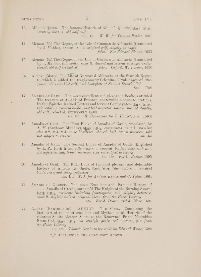 13. Albion’s Queen. The famous Historie of Albion’s Queene, black letter, wanting sheet A, old half calf sm. 4to. W. W. for Thomas Pavier, 1601 14 Aleman (M.) The Rogue, or the Life of Guzman de Alfarache (translated by J. Mabbe), LARGE paPER, original calf, slightly damaged folio. For Edward Blount, 1623 15 Aleman (M.) The Rogue, or the Life of Guzman de Alfarache (translated by J. Mabbe), trtle soiled, some Il. stained and several passages under- scored, old calf (rebacked) folio. Oxford, W. Turner, 1630 16 Aleman (Mateo) The Life of Guzman d’Alfarache or the Spanish Rogue, to which is added the tragi-comedy Celestina, 2 vol. engraved litle- plates, old sprinkled calf, with bookplate of Samuel Strood, 1741 8vo. 1708 17 Amapis or GAuL. The most eexcellent and pleasaunt Booke, entituled The treasure of Amadis of Fraunce, conteyning eloquente orations, by thie Epistles, learned Letters and fervent Compayntes, black letter, title within a woodcut border, last leaf mounted, some Il. stained slightly, old calf, rebacked, EXTREMELY RARE sm. 4to. H. Bynneman for T. Hacket, n. d. [1568] 18 Amadis of Gaul. The First Booke of Amadis of Gaule, translated by A. M. Ee nony Munday), black letter, commences on B1, wanting also B2, 4, v 4, some headlines shaved, half brown morocco, sold not subject to return sm. Ato 19 Amadis of Gaul. The Second Booke of Amadis of Gaule, Englished by L. P., black letter, tetle within a woodcut border, ends with tx 1 A 4 defective, half brown morocco, sold not subject to return sm. 4to. For C. Burbie, 1595 20 Amadis of Gaul. The Fifth Book of the most pleasant and delectable History of Amadis de Gaule, black letter, title within a woodcut border, original sheep (rebacked) sm. 4to. T.J. for Andrew Kembe and C. Tytus, 1664 21 AMADIS OF GREECE. The most Excellent and Famous History of . Amadis of Greece, surnam’d The Knight 2 ie Burning Sword, black letter, woodcuts including frontispiece, M2, slightly defective, some Il. slightly stained, original sheep, from the Heber Library 4to. For J. Deacon and J. Blare, 1694 bo ANEAU (BARTHOLOME) AAEKTOP. Tue Cock. Containing the first part of the most excellent and Mytheological Historie of the valorous Squire Alector, Sonne to the Renowned Prince Macrobius Franc-Gal, black letter, old straight grain red morocco, g.e. from the Heber Library sm. 4to. Thomas Orwin to bee solde by Edward White, 1590 *..* APPARENTLY THE ONLY COPY KNOWN.