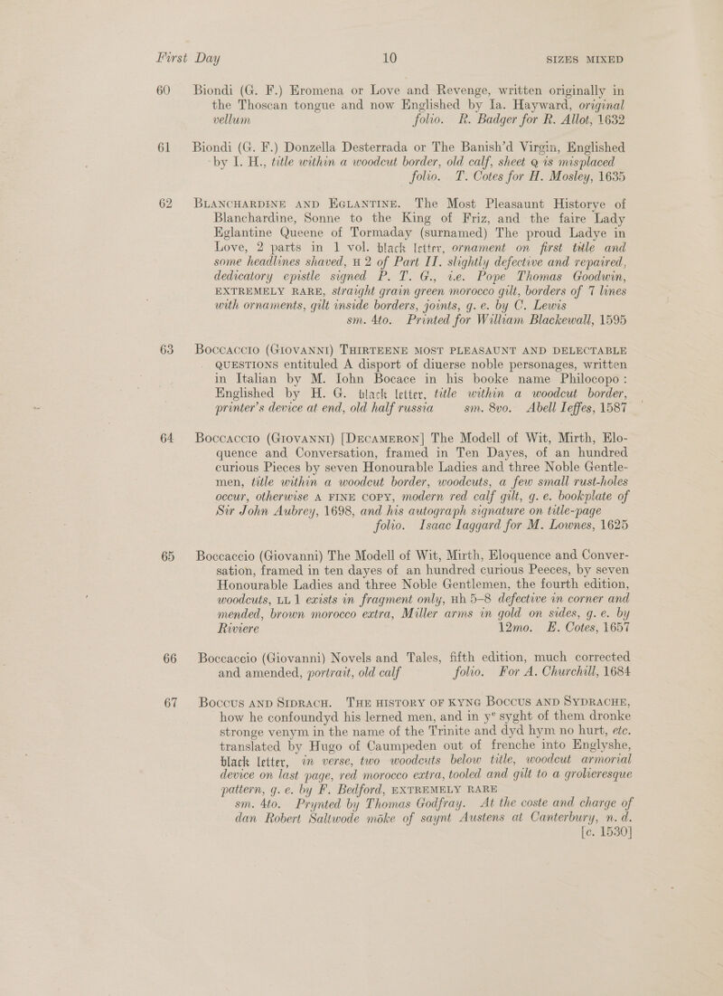 60 61 62 63 64. 65 66 67 SIZES MIXED Biondi (G. F.) Eromena or Love and Revenge, written originally in the Thoscan tongue and now Englished by la. Hayward, original vellum folio. R. Badger for R. Allot, 1632 Biondi (G. F.) Donzella Desterrada or The Banish’d Virgin, Englished by L. H., title within a woodcut border, old calf, sheet Q 1s misplaced _ folio. T. Cotes for H. Mosley, 1635 BLANCHARDINE AND HGLANTINE. The Most Pleasaunt Historye of Blanchardine, Sonne to the King of Friz, and the faire Lady Kglantine Queene of Tormaday (surnamed) The proud Ladye in Love, 2 parts in 1 vol. black Ietter, ornament on first tele and some headlines shaved, H 2 of Part II. slightly defective and repaired, dedicatory epistle signed P. T. G., ve. Pope Thomas Goodwin, EXTREMELY RARE, straight grain green morocco gilt, borders of 7 lines with ornaments, gilt inside borders, joints, g. e. by C. Lewis sm. 4to. Printed for William Blackewall, 1595 Boccaccio (GIOVANNI) THIRTEENE MOST PLEASAUNT AND DELECTABLE QUESTIONS entituled A disport of diuerse noble personages, written in Italian by M. Iohn Bocace in his booke name Philocopo : Englished by H. G. tlack letter, tetle within a woodcut border, printer's device at end, old half russia sm. 8vo. Abell Leffes, 1587 Boccaccio (GIoVANNI) [DECAMERON] The Modell of Wit, Mirth, Elo- quence and Conversation, framed in Ten Dayes, of an hundred curious Pieces by seven Honourable Ladies and three Noble Gentle- men, title within a woodcut border, woodcuts, a few small rust-holes occur, otherwise A FINE copy, modern red calf gilt, g.e. bookplate of Sw John Aubrey, 1698, and his autograph signature on title-page folio. Isaac Laggard for M. Lownes, 1625 Boccaccio (Giovanni) The Modell of Wit, Mirth, Eloquence and Conver- sation, framed in ten dayes of an hundred curious Peeces, by seven Honourable Ladies and three Noble Gentlemen, the fourth edition, woodcuts, LL 1 exists in fragment only, uh 5-8 defective im corner and mended, brown morocco extra, Miller arms in gold on sides, g.e. by Riviere 12mo. EE. Cotes, 1657 Boccaccio (Giovanni) Novels and Tales, fifth edition, much corrected and amended, portrait, old calf folio. For A. Churchill, 1684 Boccus AND SIpRACH. THE HISTORY OF KYNG Boccus AND SYDRACHE, how he confoundyd his lerned men, and in y° syght of them dronke stronge venym in the name of the Trinite and dyd hym no hurt, etc. translated by Hugo of Caumpeden out of frenche into Englyshe, black Ietter, im verse, two woodcuts below title, woodcut armorial device on last page, red morocco extra, tooled and gilt to a groheresque pattern, g.e. by F. Bedford, EXTREMELY RARE sm. 4to. Prynted by Thomas Godfray. At the coste and charge of dan Robert Saliwode moke of saynt Austens at Canterbury, n. d. [c. 1530]