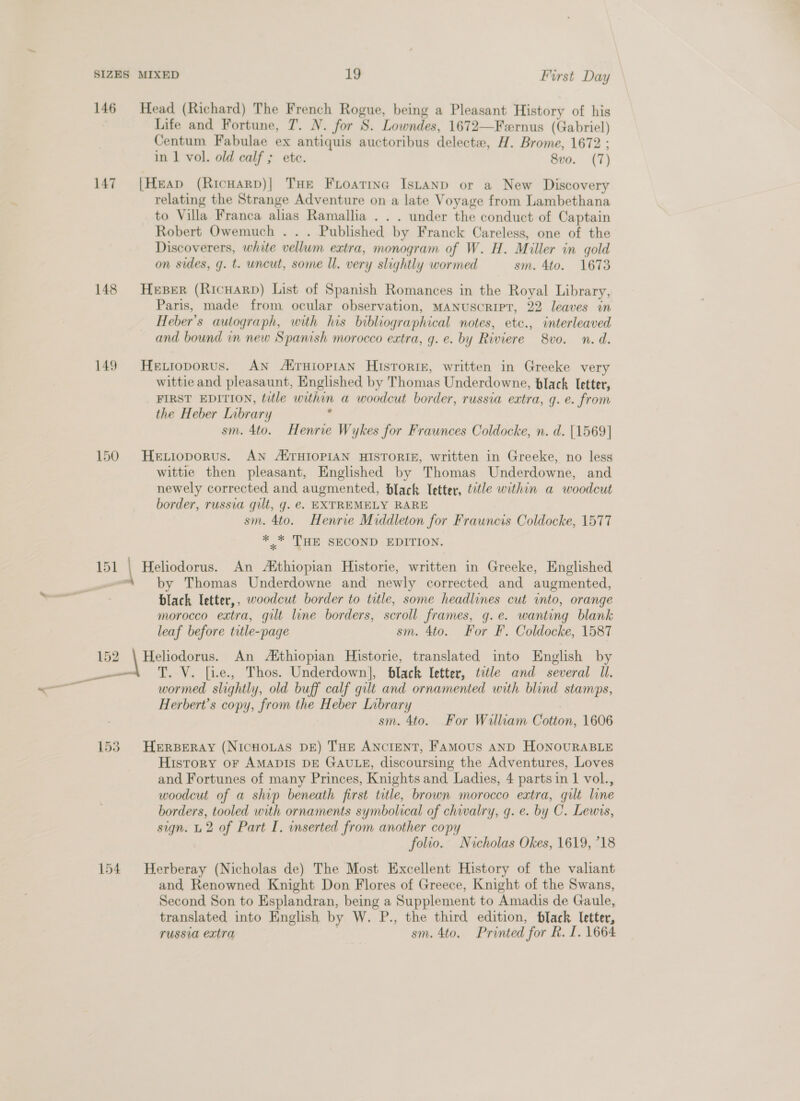 146 Head (Richard) The French Rogue, being a Pleasant History of his Life and Fortune, T. N. for S. Lowndes, 1672—Fernus (Gabriel) Centum Fabulae ex antiquis auctoribus delecte, H. Brome, 1672 ; in | vol. old calf ; ete. 8vo. (7)  147 [Heap (RicHarp)| THe Fioatina Istanp or a New Discovery relating the Strange Adventure on a late Voyage from Lambethana to Villa Franca alias Ramallia . . . under the conduct of Captain Robert Owemuch . . . Published by Franck Careless, one of the Discoverers, white vellum extra, monogram of W. H. Miller in gold on sides, g. t. uncut, some Il. very slightly wormed sm. 4to. 1673 148 Heser (Ricuarp) List of Spanish Romances in the Royal Library, Paris, made from ocular observation, MANUSCRIPT, 22 leaves in Heber’s autograph, with his bibliographical notes, etc., interleaved and bound in new Spanish morocco extra, g. e. by Riviere 8vo. n. d. 149. Hettoporus. AN AirHiopiAN Historix, written in Greeke very wittie and pleasaunt, Englished by Thomas Underdowne, black Ietter, FIRST EDITION, title within a woodcut border, russia extra, g.e. from the Heber Inbrary : sm. 4to. Henrie Wykes for Fraunces Coldocke, n. d. [1569] 150 HeLioporus. AN ATHIOPIAN HISTORIE, written in Greeke, no less wittie then pleasant, Englished by Thomas Underdowne, and newely corrected and augmented, black Ietter, title within a woodcut border, russia gilt, g. €. EXTREMELY RARE sm. 4to. Henrie Middleton for Frauncis Coldocke, 1577 ahs THE SECOND EDITION. 151 | Heliodorus. An Aithiopian Historie, written in Greeke, Englished by Thomas Underdowne and newly corrected and augmented, black letter,, woodcut border to title, some headlines cut into, orange morocco extra, gilt line borders, scroll frames, g.e. wanting blank leaf before title-page sm. 4to. For F. Coldocke, 1587 152 \ Heliodorus. An Aithiopian Historie, translated into English by nt «= 'T. Ve. [ie., Thos. Underdown], black letter, tele and several Il. wormed slightly, old buff calf gilt and ornamented with blind stamps, Herbert’s copy, from the Heber Library sm. 4to. For William Cotton, 1606 153. Herperay (NICHOLAS DE) THE ANCIENT, FAMoUS AND HONOURABLE History oF AMADIS DE GAULE, discoursing the Adventures, Loves and Fortunes of many Princes, Knights and Ladies, 4 partsin 1 vol., woodcut of a ship beneath first title, brown morocco extra, gilt line borders, tooled with ornaments symbolical of chivalry, q. e. by C. Lewvs, sign. L2 of Part I. inserted from another copy folio. Nicholas Okes, 1619, 718 154 WHerberay (Nicholas de) The Most Excellent History of the valiant and Renowned Knight Don Flores of Greece, Knight of the Swans, Second Son to Esplandran, being a Supplement to Amadis de Gaule, translated into English by W. P., the third edition, black letter, russia extra sm. 4to, Printed for R. I. 1664