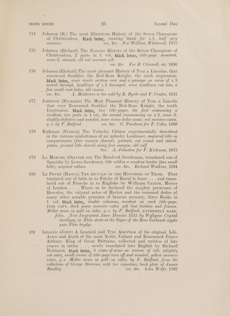 174 175 176 178 179 181 Johnson (R.) The most Illustrious History of the Seven Champions of Christendom, black letter, wanting blank for Al, half grey MOrocco sin. 4to. For Wiliam Whitwood, 1675 Johnson (Richard) The Famous History of the Seven Champions of Christendom, 2 parts in 1 vol. black Ietter, title-page mounted, some ll. stained, old red morocco gilt sm. 4to. For R. Chiswell, ete. 1696 Johnson (Richard) The most pleasant History of Tom a Lincolne, that renowned Souldier, the Red-Rose Knight, the sixth impression, black letter, some words written over and a passage on verso of L 3 scored through, headlines of U2 damaged, some headlines cut into, a few small rust-holes, old russia sm. Ato. A. Mathewes to bee sold by R. Byrde and F. Coules, 1631 JOHNSON (RicHarRD) The Most Pleasant History of Tom a Lincoln that ever Renowned Souldier the Red-Rose Knight, the tenth Impression, black [etter, two title-pages, the first containing a woodcut, two parts in 1 vol., the second commencing on &amp; 2, some Il. slightly defective and mended, some worm-holes occur, red morocco extra, g. e. by F. Bedford sm. 4to. G. Purslowe for F. Coles, 1668 Kirkman (Francis) The Unlucky Citizen experimentally described in the various misfortunes of an unlucky Londoner, engraved title in compartments (fore margin shaved), portrait, cut round and inlaid, plates, printed title shaved along fore margin, old calf 8vo. A. Johnston for F. Kirkman, 1673 La Marcue (OLrviER DE) The Resolved Gentleman, translated out of Spanishe by Lewes Lewkenor, title within a woodcut border (has small hole), original vellum sm. 4to. Richard Watkins, 1594 Le Frevre (RAOUL) THE RECUILE OF THE HISTORIES OF TRoIE. First traslated out of latin in to Fréche of Raoul le feure . .. and trans- lated out of Frenche in to Englishe by Wyllyam Caxton, Mercer of London . . . Where in be declared the myghty prowesses of Hercules, the valyant actes of Hector and the renomed dedes of many other notable persones of famous memory, three Books in 1 vol. black letter, double columns, woodcut on each title-page, FINE Copy, dark green morocco extra gilt line borders and frames, Miller arms in gold on sides, g.e. by F. Bedford, EXTREMELY RARE, folio. Now Imprynted Anno Domini 1553 by Wyllyam Coplad dwellyng in Flete strete at the Signe of the Rose Garlande nyghe unto Flete brydge Letanp (Joun) A Learned and True Assertion of the original, Life, Actes and death of the most Noble, Valiant and Renoumed Prince Arthure, King of Great Brittaine, collected and written of late yeares in lattin . . . newly translated into English by Richard Robinson, black Ietter, 3 coats-of-arms on reverse of title (slightly cut into), small corner of title-page torn off and mended, yellow morocco extra, g.e. Miller arms in gold on sides, by F. Bedford, from the. collection of George Steevens, with his signature, book-plate of James Bindley sm. 4to. Tohn Wolfe, 1582