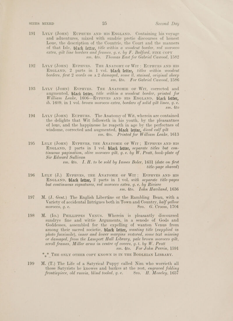191 193 194 195 196 197 198 199 Lyty (JoHN) EupHUES AND HIS ENGLAND. Containing his voyage and aduentures, mixed with sundrie pretie discourses of honest Loue, the description of the Countrie, the Court and the manners of that Isle, black [etter, title within a woodcut border, red morocco extra, gilt line borders and frames, g. e. by F. Bedford, FINE COPY sm. 4to. Thomas East for Gabriel Cawood, 1582 Lyty (JoHN) EvpHves. THE ANATOMY oF Wit: EUPHUES AND HIS ENGLAND, 2 parts in 1 vol. Hlack letter, tetles within woodcut borders, first 2 words on 4 2 damaged, some ll. stained, original sheep sm. 4to. For Gabriel Cawood, 1586 LyLty (JoHN) EvpHves. THE ANATOMIE OF WIT, corrected and augmented, black letter, title within a woodcut border, printed for William Leake, 1606—EveHves AND HIS ENGLAND, black etter, vb. 1609, in 1 vol. brown morocco extra, borders of solid gilt lines, q. e. sm. 4to Lyty (Joun) Evupuurs. The Anatomy of Wit, wherein are contained the delights that Wit followeth in his youth, by the pleasantnes of loue, and the happinesse he reapeth in age by the perfectnes of wisdome, corrected and augmented, black letter, diced calf gilt sm. 4to. Printed for William Leake, 1613 Lyty (JoHN) EvpHves, THE ANATOMIE OF WIT; EVPHVES AND HIS ENGLAND, 2 parts in 1 vol. black letter, separate titles but con- tinuous pagination, olive morocco gilt, g. e. by W. Pratt, book-plate of Sir Edward Sullivan sm. 4to. I. H. to be sold by Lames Boler, 1631 (date on first title-page shaved) Lyty (J.) Evpuves, THE ANATOMIE OF Wit: EvPHVES AND HIS ENGLAND, black etter, 2 parts in 1 vol. with separate title-pages but continuous signatures, red morocco extra, g. e. by Riviere sm. 4to. Lohn Haviland, 1636 M. (J. Gent.) The English Libertine or the Rambling Beau, with a Variety of accidental Intrigues both in Town and Country, half yellow morocco, q. e. 8vo. G. Croom, 1704 M. (lo.) Purtipprs Venus. Wherein is pleasantly discoursed sundrye fine and wittie Arguments, in a senode of Gods and Goddesses, assembled for the expelling of wanton Venus from among their sacred societie, black letter, wanting title (supplied m photo facsimile), inner and dower margins restored, some text missing or damaged, from the Lamport Hall Library, pale brown morocco gilt, scroll frames, Miller arms in centre of covers, g.t. by W. Pratt sm. 4to. For John Perrin, 1591 * .* THE ONLY OTHER COPY KNOWN IS IN THE BODLEIAN LIBRARY. M. (T.) The Life of a Satyrical Puppy called Nim who worrieth all those Satyrists he knowes and barkes at the rest, engraved folding frontispiece, old russia, blind tooled, q. e. 8vo. H. Moseley, 1657