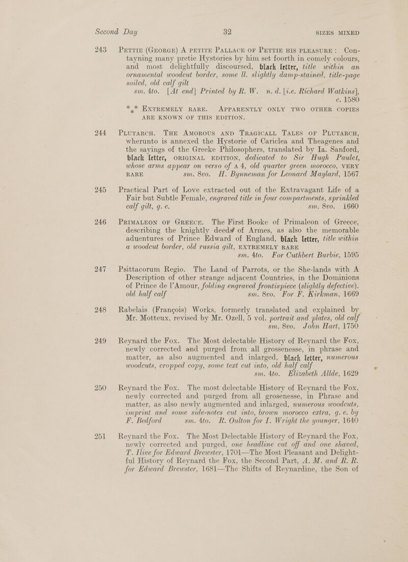 243 244 245 246 247 248 249 250 251 PETTIE (GEORGE) A PETITE PALLACE OF PETTIE HIS PLEASURE: Con- tayning many pretie Hystories by him set foorth in comely colours, and most delightfully discoursed, black letter, totle within an ornamental woodcut border, some ll. slightly damp-stained, title-page soiled, old calf qult sm. 4to. [At end| Pronted by R. W. n.d. [1.e. Richard Watkins], c. 1580 *, EXTREMELY RARE. . APPARENTLY ONLY TWO OTHER COPIES ARE KNOWN OF THIS EDITION. PLutTarcH. THE AMOROUS AND TRAGICALL TALES OF PLUTARCH, wherunto is annexed the Hystorie of Cariclea and Theagenes and the sayings of the Greeke Philosophers, translated by Ia. Sanford, black letter, ORIGINAL EDITION, dedicated to Sir Hugh Paulet, whose arms appear on verso of A 4, old quarter green morocco, VERY RARE sm. 8v0. H. Bynneman for Leonard Maylard, 1567 Practical Part of Love extracted out of the Extravagant Life of a Fair but Subtle Female, engraved title in four compartments, sprinkled calf gilt, q. e. sm. 8vo. 1660 PRIMALEON OF GREECE. The First Booke of Primaleon of Greece, describing the knightly deeds’ of Armes, as also the memorable aduentures of Prince Edward of England, black letter, tctle within a woodcut border, old russia qilt, EXTREMELY RARE sm. 4to. For Cuthbert Burbie, 1595 Psittacorum Regio. The Land of Parrots, or the She-lands with A Description of other strange adjacent Countries, in the Dominions of Prince de |’Amour, folding engraved frontisprece (slightly defective). old half calf sm. 8vo. For F. Kirkman, 1669 Rabelais (Francois) Works, formerly translated and explained by Mr. Motteux, revised by Mr. Ozell, 5 vol. portrait and plates, old calf sm. 8vo. John Hart, 1750 Reynard the Fox. The Most delectable History of Reynard the Fox, newly corrected and purged from all grossenesse, in phrase and matter, as also augmented and inlarged, black letter, nwmerous woodcuts, cropped copy, some text cut into, old half calf sm. 4to. Elizabeth Allde, 1629 Reynard the Fox. The most delectable History of Reynard the Fox, newly corrected and purged from all grosenesse, in Phrase and matter, as also newly augmented and inlarged, numerous woodcuts, emprint and some side-notes cut into, brown morocco extra, gq. e. by PF. Bedford sm. 4to. R. Oulton for I. Wright the younger, 1640 Reynard the Fox. The Most Delectable History of Reynard the Fox, newly corrected and purged, one headline cut off and one shaved, T. Ilwe for Edward Brewster, 1701—The Most Pleasant and Delight- ful History of Reynard the Fox, the Second Part, A. M. and R. R. for Edward Brewster, 1681—The Shifts of Reynardine, the Son of