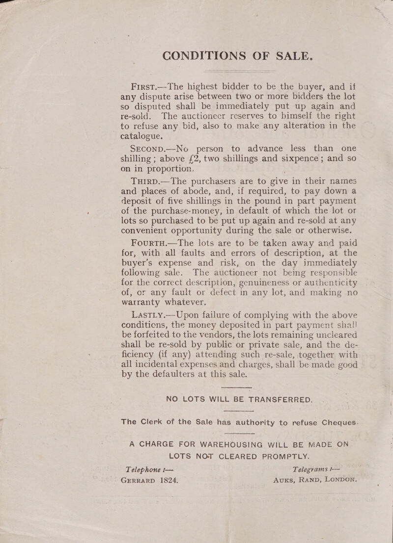 CONDITIONS OF SALE.   First.—The highest bidder to be the buyer, and if any dispute arise between two or more bidders the lot so disputed shall be immediately put up again and re-sold. The auctionecr reserves to himself the right to refuse any bid, also to make any alteration in the catalogue. SECOND.—No person to advance less than one shilling ; above £2, two shillings and sixpence ; and so on in proportion. TuirD.—The purchasers are to give in their names and places of abode, and, if required, to pay down a deposit of five shillings in the pound in part payment of the purchase-money, in default of which the lot or lots so purchased to be put up again and re-sold at any convenient opportunity during the sale or otherwise. FourTH.—The lots are to be taken away and paid for, with all faults and errors of description, at the buyers expense and risk, on the day immediately following sale. The auctioneer not being responsible for the correct description, genuineness or authenticity of, or any fault or defect in any lot, and making no warranty whatever. LasTLy.—Upon failure of complying with the above conditicns, the money deposited in part payment shall be forfeited to the vendors, the lots remaining uncleared shall be re-sold by public or private sale, and the de- ficiency (if any) attending such re-sale, together with all incidental expenses and charges, shall be made good by the defaulters at this sale.  NO LOTS WILL BE TRANSFERRED.  The Clerk of the Sale has authority to refuse Cheques.  A CHARGE FOR WAREHOUSING WILL BE MADE ON LOTS NOT CLEARED PROMPTLY. Telephone t— Telegrams !-— GERRARD 1824. Avuxks, RAND, LONDON.