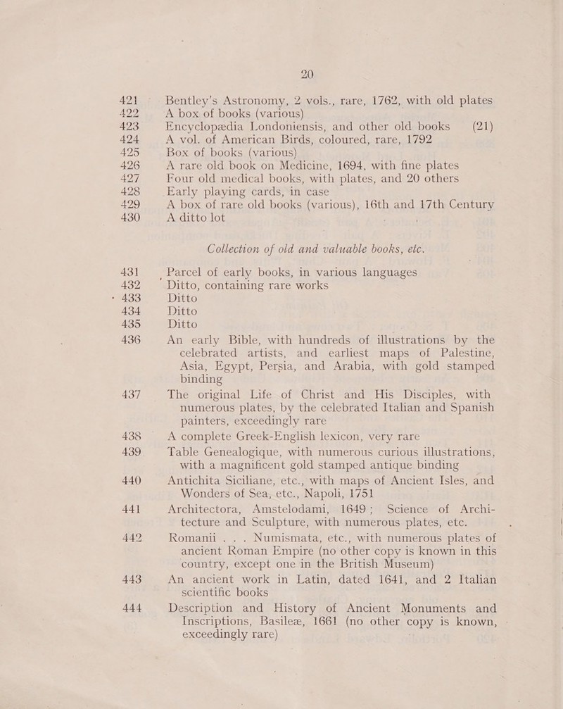 Bentley’s Astronomy, 2 vols., rare, 1762, with old plates A box of books (various) | Encyclopedia Londoniensis, and other old books (21) A vol. of American Birds, coloured, rare, 1792 Box of books (various) A rare old book on Medicine, 1694, with fine plates Four old medical books, with plates, and 20 others Early playing cards, in case A box of rare old books (various), 16th and 17th Century A ditto lot ; ; Collection of old and valuable books, etc. Ditto, containing rare works Ditto Ditto Ditto An early Bible, with hundreds of illustrations by the celebrated artists, and earliest maps of Palestine, Asia, Egypt, Persia, and Arabia, with gold stamped binding The original Life of Christ and His Disciples, with numerous plates, by the celebrated Italian and Spanish painters, exceedingly rare A complete Greek-English lexicon, very rare Table Genealogique, with numerous curious illustrations, with a magnificent gold stamped antique binding Antichita Siciliane, etc., with maps of Ancient Isles, and Wonders of Sea, etc., Napoli, 1751 Architectora, Amstelodami, 1649; Science of Archi- tecture and Sculpture, with numerous plates, etc. Romanu . . . Numismata, etc., with numerous plates of ancient Roman Empire (no other copy is known in this country, except one in the British Museum) An ancient work in Latin, dated 1641, and 2 Italian scientific books Description and History of Ancient Monuments and Inscriptions, Basile, 1661 (no other copy is known, - exceedingly rare) |