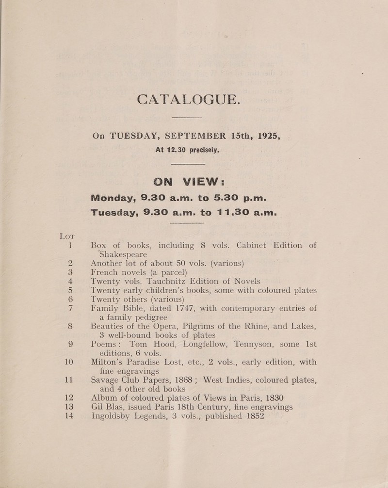 “IQ Ji © bo pet tem NOo&gt; Gee Gea OS Se — pet oH OO CATALOGUE. On TUESDAY, SEPTEMBER 15th, 1925, At 12.30 precisely. ON VIEW: Monday, 9.30 a.m. to 5.30 p.m. Tuesday, 9.30 a.m. to 11.30 a.m. Box of books, including 8 vols. Cabinet Edition of Shakespeare Another lot of about 50 vols. (various) French novels (a parcel) Twenty vols. Tauchnitz Edition of Novels Twenty early children’s books, some with coloured plates Twenty others (various) Family Bible, dated 1747, with contemporary entries of a family pedigree Beauties of the Opera, Pilgrims of the Rhine, and Lakes, 3 well-bound books of plates Poems: Tom Hood, Longfellow, Tennyson, some Ist editions, 6 vols. Milton’s Paradise Lost, etc., 2 vols., early edition, with fine engravings Savage Club Papers, 1868; West Indies, coloured plates, and 4 other old books Album of coloured plates of Views in Paris, 1830 Gil Blas, issued Paris 18th Century, fine engravings