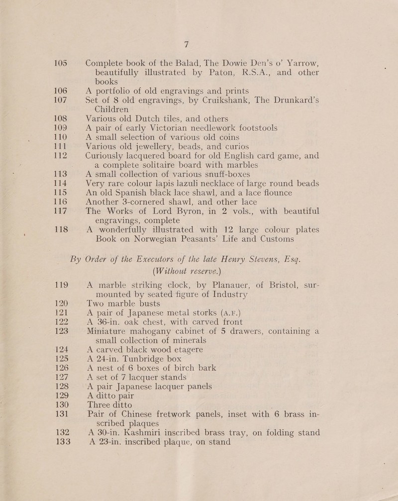 105 Complete book of the Balad, The Dowie Den’s o’ Yarrow, beautifully illustrated by Paton, K.S.A:, and. other books 106 A portfolio of old engravings and prints 107 Set of 8 old engravings, by Cruikshank, The Drunkard’s Children 108 Various old Dutch tiles, and others 109 A pair of early Victorian needlework footstools 110 &lt;A small selection of various old coins Vf Various old jewellery, beads, and curios | 57 Curiously lacquered board for old English card game, and : a complete solitaire board with marbles 113 A small collection of various snuff-boxes 114 Very rare colour lapis lazuli necklace of large round beads 115 An old Spanish black lace shawl, and a lace flounce 116 Another 3-cornered shawl, and other lace 117 The Works of Lord Byron, in 2 vols., with beautiful engravings, complete 118 A wonderfully illustrated with 12 large colour plates Book on Norwegian Peasants’ Life and Customs by Order of the Executors of the late Henry Stevens, Esq. (Without reserve.) 119 A marble striking clock, by Planauer, of Bristol, sur- mounted by seated figure of Industry 120 Two marble busts 121 A pair of Japanese metal storks (A.F.) 122 A 36-in. oak chest, with carved front 123 Miniature mahogany cabinet of 5 drawers, containing a small collection of minerals 124 A carved black wood etagere 125 A 24-in. Tunbridge box 126 A nest of 6 boxes of birch bark 127 A set of 7 lacquer stands 128 A pair Japanese lacquer panels 129 A ditto pair 130 Three ditto | 131 Pair of Chinese fretwork panels, inset with 6 brass in- scribed plaques | 132 A 30-in. Kashmiri inscribed brass tray, on folding stand 133 A 23-in. inscribed plaque, on stand