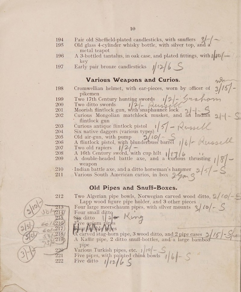 194 Ea old Sheffield-plated candlesticks, with snuffers $f 3/-/ ~ 195 Old glass 4-cylinder whisky bottle, with silver top, an , metal teapot 196 A 3-bottled tantalus, in oak case, and plated fittings, with } o/— a key 197 Early pair pronve candlesticks y 12 /6 BS Various Weapons and Curios. 198 Cromwellian helmet, with ear-pieces, worn by officer of 5) / 15] - pikemen 199 Two 17th Century hunting hes [15 G ‘tt Ape 200 Two ditto swords i&gt; . Avy A’ 201 Moorish flintlock gun, with Be Rceain Teele cE 2 =e 202 Curious Mongolian matchlock musket, and a i+ “ S$ flintlock gun . 7 203 Curious antique Hintlock pistol | 4 ] yd NAdut t é 204 Six native daggers (various typ Hs 205 Old air-gun, with pump We | a 206 A flintlock pistol, with blunderbuss Sat 1 6 | / - (Xurseet 207 Two old rapiers j/2/— | ee. 208 A 16th Century sword, with cup hilt | [1 lo by 209 A double-headed battle axe, and a curious thrusting | 1/8; _ weapon 210 __- Indian battle axe, and a ditto horseman’ S er ee 4? gets 4/ - G 211 Various South American curios, in box I4 Ga. — Oid Pipes and Snuff-Boxes. Two Algerian pipe bowls, Norwegian carved wood ditto, Q/ ¢ &gt;: wt &amp; Lapp wood figure pipe holder, and 3 other pieces Four large meerschaum PURES, with silver mounts %/ lo / - Ss Four small ditt i Six ditto | ale Nine ‘ ve @pjum pipes d yr pO S A eit stag-horn pipe, 3 wood ditto, and 2 pipe cases of ts /- Su Le A Kaffir pipe, 2 ditto snuff-bottles, and a large bambo¢ sf i pipe Various Turkish pipes, etc. rf of — 04 Five pipes, with painted china bowls Hi bf- % Five ditto feof S {  