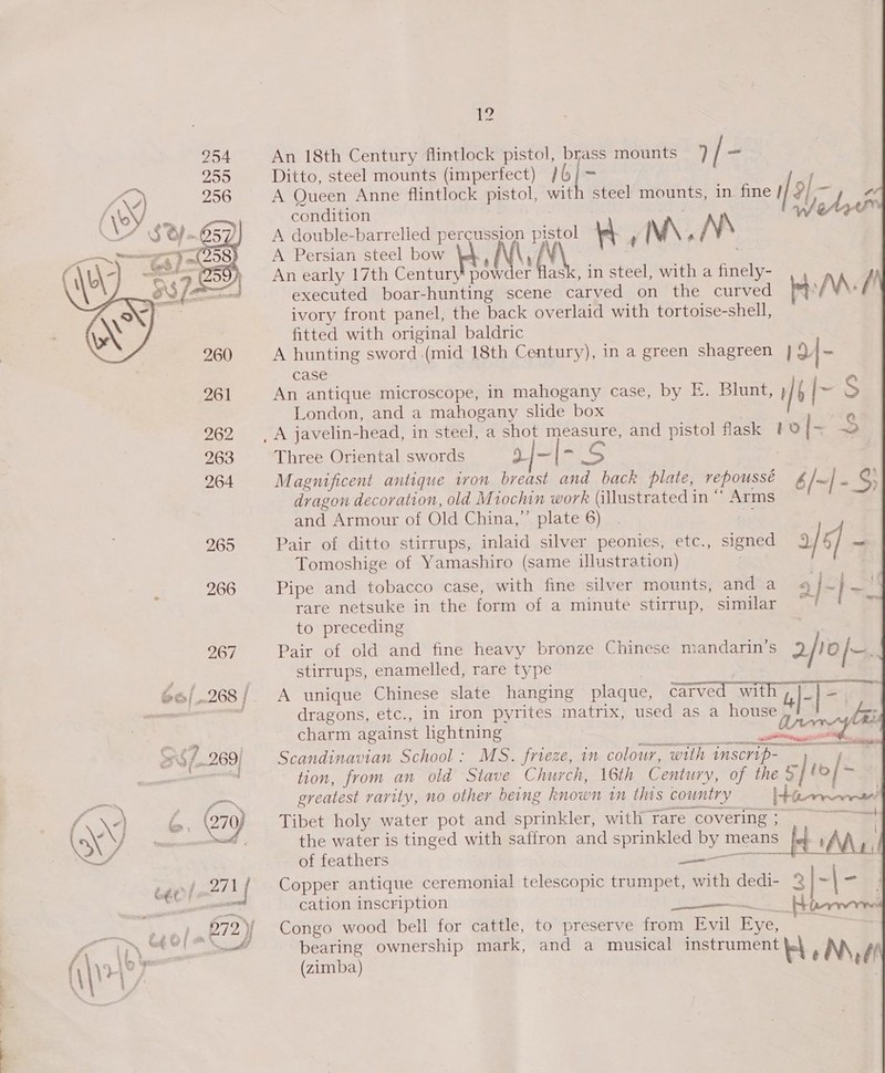 ae ke a 12 -        254 An 18th Century flintlock pistol, brass mounts / ~ 255 Ditto, steel mounts (imperfect) }6/ &gt; ; Pat 256 A Oueen Anne flintlock pistol, with steel mounts, in. fine i/2 “ y Z | Q Pp we f en condition ; A double-barrelled percussion pistol KW ' M\ , N\ A Persian steel bow |e}, NV executed boar-hunting scene carved on the curved bt: /M: / ivory front panel, the back overlaid with tortoise-shell, fitted with original baldric A hunting sword (mid 18th Century), in a green shagreen | 9|- case 261 An antique microscope, in mahogany case, by FE. Blunt, } / Ps S London, and a mahogany slide box , . 262 A javelin-head, in steel, a shot measure, and pistol fask #0 {~ 2 263 Three Oriental swords a4 oi Ss : 264 Magnificent antique ivon breast and back plate, repoussé /~|- S dragon decoration, old Miochin work (illustrated in “ Arms and Armour of Old China,”’ plate 6) 9: 265 Pair of ditto stirrups, inlaid silver peonies, etc., signed / of a Tomoshige of Yamashiro (same illustration) | 266 Pipe and tobacco case, with fine silver mounts, and a 2/~} =, rare netsuke in the form of a minute stirrup, similar = | ay  to preceding : 267 Pair of old and fine heavy bronze Chinese mandarin’s 2/rofr. stirrups, enamelled, rare type | 66/.268/ A unique Chinese slate hanging plaque, carved Varn som if oni af dragons, etc., in iron pyrites matrix, used as a house a fs:  charm against lightning pon tie en 29 : : ; ; arrester Re aaa &gt; 4/269, Scandinavian School: MS. frieze, in colour, with nscrip- j , ' tion, from an old Stave Church, 16th Century, of the 5] foy— o™ greatest varity, no other being known in this country Nees 6. (27) Tibet holy water pot and sprinkler, with rare covering; | - the water is tinged with saffron and sprinkled by means i ' A Ax) pee) | of feathers sine Ty ears 271 a Copper antique ceremonial telescopic trumpet, with dedi- 3 | = | — ee sat cation inscription SAE See —* pralen’72). Congo wood bell tor cattle, to preserve from Evil Eye, | Oty bearing ownership mark, and a musical instrument f } \ a nate: “ : ; j F \\V+y } (zimba) H : Nf!