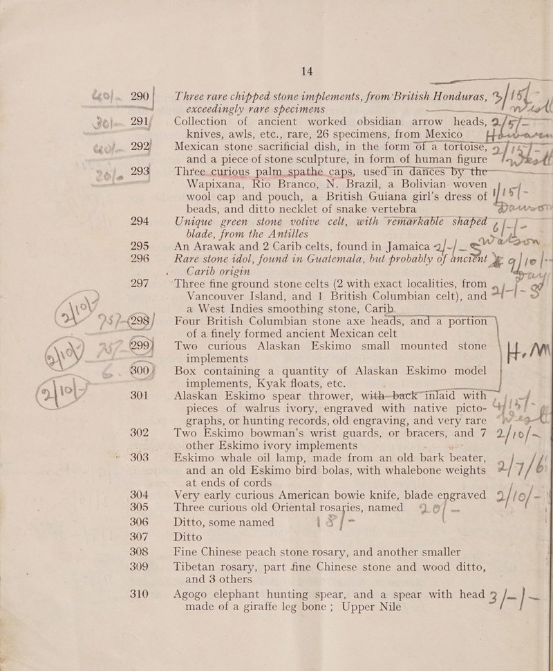 14 gg eS OS ee Three rare chipped stone implements, from British Honduras, “S is. exceedingly rare specimens —.- . pes, S| Collection of ancient worked obsidian arrow heads, 2 5/- a ger knives, awls, etc., rare, 26 specimens, from Mexico He Mexican stone sacrificial dish, in the form Of a tortoise, a and a piece of stone sculpture, in form of human figure het Three. curious palm.spathe caps, used in dances by the Wapixana, Rio Branco, N. Brazil, a Bolivian. woven  wool cap and pouch, a British Guiana girl’s dress of ! iy i beads, and ditto necklet of snake vertebra BO te ST) Unique green stone votive celt, with remarkable shaped » -/- . | blade, from the Antilles re, pica Carib origin tLAd Three fine ground stone celts (2 with exact localities, from , ; od Vancouver Island, and 1 British Columbian celt), and H-1- 5 a West Indies smoothing stone, Carib Four British Columbian stone axe heads, and a portion’ \ of a finely formed ancient Mexican celt Two curious Alaskan Eskimo small mounted stone \ H Mw implements shee 4 Box containing a quantity of Alaskan Eskimo model implements, Kyak floats, etc. Alaskan Eskimo spear thrower, with—back™inlaid with , pieces of walrus ivory, engraved with native picto- “/. graphs, or hunting records, old engraving, and very rare Two Eskimo bowman’s wrist guards, or bracers, ee 7 i 10 / ~ other Eskimo ivory implements and an old Eskimo bird bolas, with whalebone weights “ 7 / ; at ends of cords Very early curious American bowie knife, blade engraved 4 / lO / &lt;! Three curious old Oriental rosaries, named ©) | te ay S| Ditto, some named 1s f- Ditto Fine Chinese peach stone rosary, and another smaller Tibetan rosary, part fine Chinese stone and wood ditto, and 3 others Agogo elephant hunting spear, and a spear with head 3 /- }~ made of a giraffe leg bone ; Upper Nile 